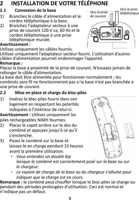 9   2 INSTALLATION DE VOTRE TÉLÉPHONE 2.1 Connexion de la base 1) Branchez le câble d’alimentation et le cordon téléphonique à la base.  2) Branchez l’adaptateur secteur à une prise de courant 120 V ca, 60 Hz et le cordon téléphonique à une prise téléphonique murale. Avertissement :   Utilisez uniquement les câbles fournis. Utilisez uniquement l’adaptateur secteur fourni. L’utilisation d’autres câbles d’alimentation pourrait endommager l’appareil. Remarque :   Placez la base à proximité de la prise de courant. N’essayez jamais de rallonger le câble d’alimentation. La base doit être alimentée pour fonctionner normalement ; les combinés sans fil ne fonctionneront pas si la base n’est pas branchée à une prise de courant. 2.2 Mise en place et charge du bloc-piles 1) Insérez le bloc-piles fourni dans son logement en respectant les polarités indiquées à l’intérieur de celui-ci.   Avertissement : Utilisez uniquement les piles rechargeables NiMH fournies. 2) Placez le capot arrière sur le dos du combiné et appuyez jusqu’à ce qu’il s’enclenche.   3) Posez le combiné sur la base et laissez-le en charge pendant 15 heures avant la première utilisation. Vous entendez un double bip lorsque le combiné est correctement posé sur la base ou sur le chargeur. Le voyant de charge de la base ou du chargeur s’allume pour indiquer que la charge est en cours.   Remarque : le combiné peut chauffer lorsque le bloc-piles se charge ou pendant des périodes prolongées d’utilisation. Ceci est normal et n’indique pas un défaut. Vers la prise téléphonique Vers la prise de courant 