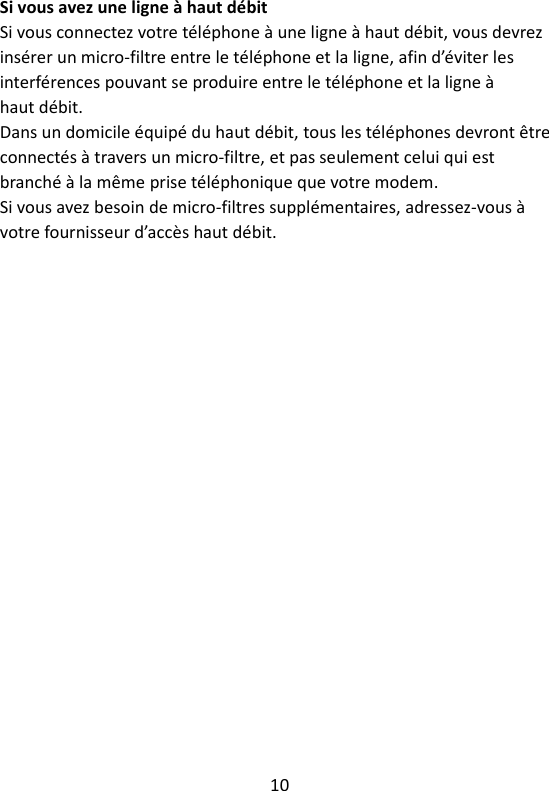 10   Si vous avez une ligne à haut débit Si vous connectez votre téléphone à une ligne à haut débit, vous devrez insérer un micro-filtre entre le téléphone et la ligne, afin d’éviter les interférences pouvant se produire entre le téléphone et la ligne à haut débit. Dans un domicile équipé du haut débit, tous les téléphones devront être connectés à travers un micro-filtre, et pas seulement celui qui est branché à la même prise téléphonique que votre modem. Si vous avez besoin de micro-filtres supplémentaires, adressez-vous à votre fournisseur d’accès haut débit. 