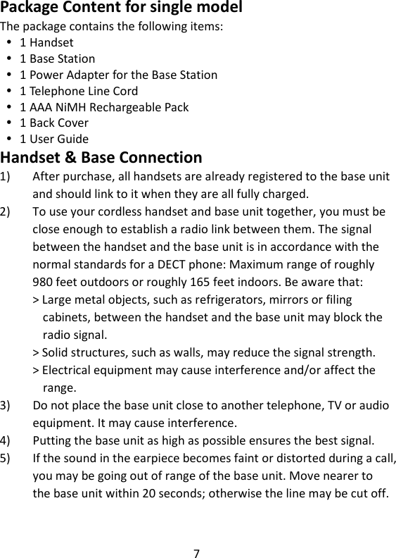 7   Package Content for single model The package contains the following items:  1 Handset  1 Base Station  1 Power Adapter for the Base Station  1 Telephone Line Cord  1 AAA NiMH Rechargeable Pack  1 Back Cover  1 User Guide Handset &amp; Base Connection 1) After purchase, all handsets are already registered to the base unit and should link to it when they are all fully charged. 2) To use your cordless handset and base unit together, you must be close enough to establish a radio link between them. The signal between the handset and the base unit is in accordance with the normal standards for a DECT phone: Maximum range of roughly 980 feet outdoors or roughly 165 feet indoors. Be aware that: &gt; Large metal objects, such as refrigerators, mirrors or filing   cabinets, between the handset and the base unit may block the radio signal. &gt; Solid structures, such as walls, may reduce the signal strength. &gt; Electrical equipment may cause interference and/or affect the range. 3) Do not place the base unit close to another telephone, TV or audio equipment. It may cause interference. 4) Putting the base unit as high as possible ensures the best signal. 5) If the sound in the earpiece becomes faint or distorted during a call, you may be going out of range of the base unit. Move nearer to the base unit within 20 seconds; otherwise the line may be cut off. 