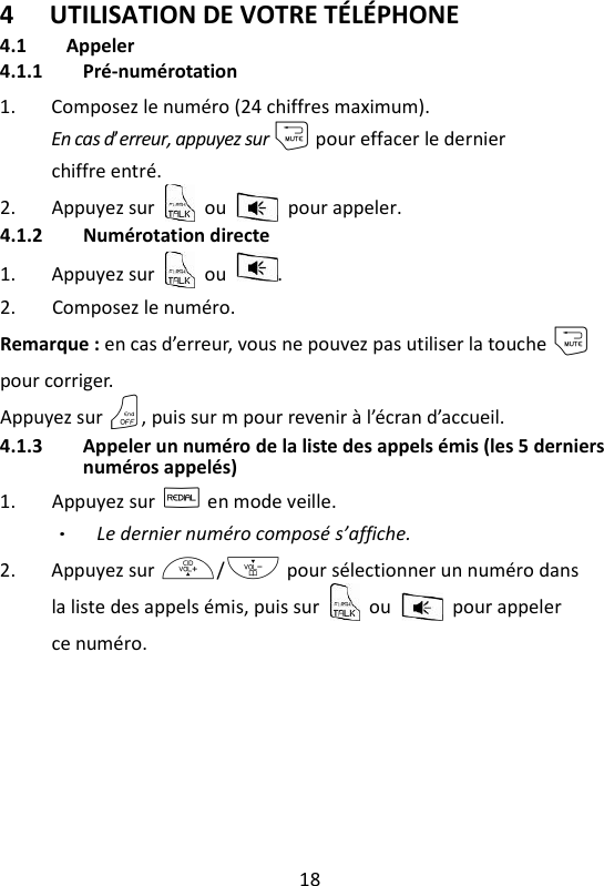 18   4 UTILISATION DE VOTRE TÉLÉPHONE 4.1 Appeler 4.1.1 Pré-numérotation 1. Composez le numéro (24 chiffres maximum). En cas d’erreur, appuyez sur m pour effacer le dernier chiffre entré. 2. Appuyez sur    ou    pour appeler.   4.1.2 Numérotation directe 1. Appuyez sur    ou  . 2. Composez le numéro. Remarque : en cas d’erreur, vous ne pouvez pas utiliser la touche m pour corriger. Appuyez sur O, puis sur m pour revenir à l’écran d’accueil. 4.1.3 Appeler un numéro de la liste des appels émis (les 5 derniers numéros appelés) 1. Appuyez sur R en mode veille. Le dernier numéro composé s’affiche. 2. Appuyez sur +/- pour sélectionner un numéro dans la liste des appels émis, puis sur    ou    pour appeler ce numéro. 