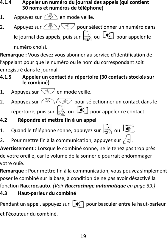 19   4.1.4 Appeler un numéro du journal des appels (qui contient 30 noms et numéros de téléphone) 1. Appuyez sur + en mode veille. 2. Appuyez sur +/- pour sélectionner un numéro dans le journal des appels, puis sur    ou    pour appeler le numéro choisi. Remarque : Vous devez vous abonner au service d’identification de l’appelant pour que le numéro ou le nom du correspondant soit enregistré dans le journal. 4.1.5 Appeler un contact du répertoire (30 contacts stockés sur le combiné) 1. Appuyez sur - en mode veille. 2. Appuyez sur +/- pour sélectionner un contact dans le répertoire, puis sur    ou    pour appeler ce contact. 4.2 Répondre et mettre fin à un appel 1. Quand le téléphone sonne, appuyez sur    ou  . 2. Pour mettre fin à la communication, appuyez sur O. Avertissement : Lorsque le combiné sonne, ne le tenez pas trop près de votre oreille, car le volume de la sonnerie pourrait endommager votre ouïe. Remarque : Pour mettre fin à la communication, vous pouvez simplement poser le combiné sur la base, à condition de ne pas avoir désactivé la fonction Raccroc.auto. (Voir Raccrochage automatique en page 39.) 4.3 Haut-parleur du combiné Pendant un appel, appuyez sur    pour basculer entre le haut-parleur et l’écouteur du combiné. 