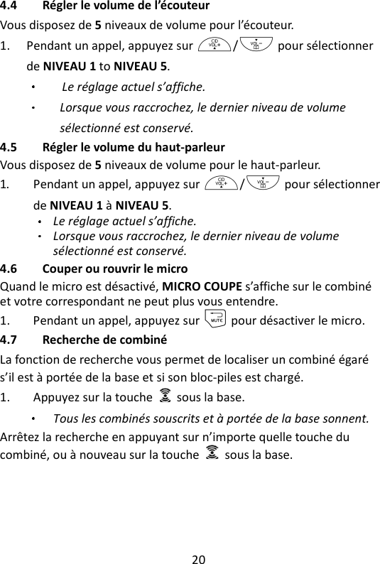 20   4.4 Régler le volume de l’écouteur Vous disposez de 5 niveaux de volume pour l’écouteur. 1. Pendant un appel, appuyez sur +/- pour sélectionner de NIVEAU 1 to NIVEAU 5.   Le réglage actuel s’affiche. Lorsque vous raccrochez, le dernier niveau de volume sélectionné est conservé. 4.5 Régler le volume du haut-parleur Vous disposez de 5 niveaux de volume pour le haut-parleur. 1. Pendant un appel, appuyez sur +/- pour sélectionner de NIVEAU 1 à NIVEAU 5.   Le réglage actuel s’affiche. Lorsque vous raccrochez, le dernier niveau de volume sélectionné est conservé. 4.6 Couper ou rouvrir le micro Quand le micro est désactivé, MICRO COUPE s’affiche sur le combiné et votre correspondant ne peut plus vous entendre. 1. Pendant un appel, appuyez sur m pour désactiver le micro. 4.7 Recherche de combiné La fonction de recherche vous permet de localiser un combiné égaré s’il est à portée de la base et si son bloc-piles est chargé. 1. Appuyez sur la touche    sous la base.   Tous les combinés souscrits et à portée de la base sonnent. Arrêtez la recherche en appuyant sur n’importe quelle touche du combiné, ou à nouveau sur la touche    sous la base. 