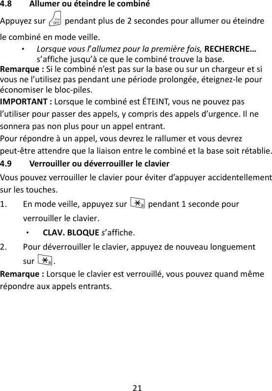 21   4.8 Allumer ou éteindre le combiné Appuyez sur O pendant plus de 2 secondes pour allumer ou éteindre le combiné en mode veille. Lorsque vous l’allumez pour la première fois, RECHERCHE… s’affiche jusqu’à ce que le combiné trouve la base. Remarque : Si le combiné n’est pas sur la base ou sur un chargeur et si vous ne l’utilisez pas pendant une période prolongée, éteignez-le pour économiser le bloc-piles. IMPORTANT : Lorsque le combiné est ÉTEINT, vous ne pouvez pas l’utiliser pour passer des appels, y compris des appels d’urgence. Il ne sonnera pas non plus pour un appel entrant. Pour répondre à un appel, vous devrez le rallumer et vous devrez peut-être attendre que la liaison entre le combiné et la base soit rétablie. 4.9 Verrouiller ou déverrouiller le clavier Vous pouvez verrouiller le clavier pour éviter d’appuyer accidentellement sur les touches. 1. En mode veille, appuyez sur * pendant 1 seconde pour verrouiller le clavier. CLAV. BLOQUE s’affiche. 2. Pour déverrouiller le clavier, appuyez de nouveau longuement sur *. Remarque : Lorsque le clavier est verrouillé, vous pouvez quand même répondre aux appels entrants.    