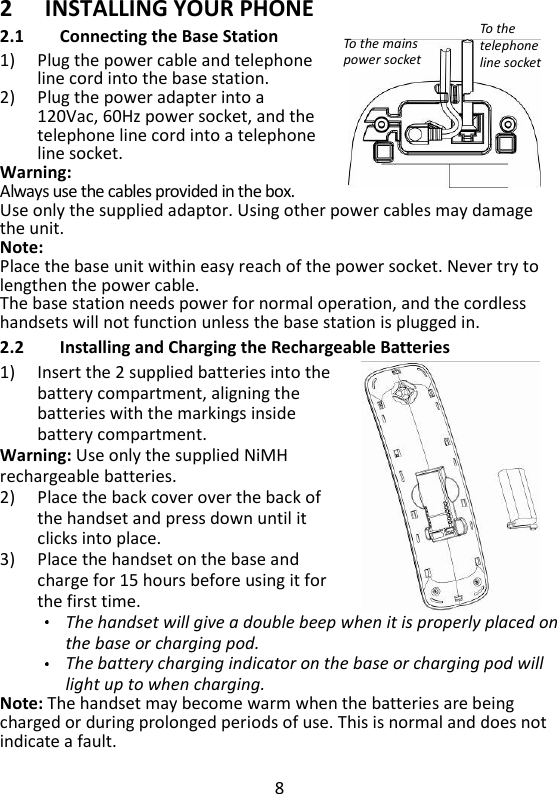 8   2 INSTALLING YOUR PHONE 2.1 Connecting the Base Station 1) Plug the power cable and telephone line cord into the base station.  2) Plug the power adapter into a   120Vac, 60Hz power socket, and the telephone line cord into a telephone line socket. Warning:   Always use the cables provided in the box. Use only the supplied adaptor. Using other power cables may damage the unit. Note:   Place the base unit within easy reach of the power socket. Never try to lengthen the power cable. The base station needs power for normal operation, and the cordless handsets will not function unless the base station is plugged in. 2.2 Installing and Charging the Rechargeable Batteries 1) Insert the 2 supplied batteries into the battery compartment, aligning the batteries with the markings inside battery compartment.   Warning: Use only the supplied NiMH rechargeable batteries. 2) Place the back cover over the back of the handset and press down until it clicks into place.   3) Place the handset on the base and charge for 15 hours before using it for the first time. The handset will give a double beep when it is properly placed on the base or charging pod. The battery charging indicator on the base or charging pod will light up to when charging.   Note: The handset may become warm when the batteries are being charged or during prolonged periods of use. This is normal and does not indicate a fault. To the telephone line socket To the mains power socket 