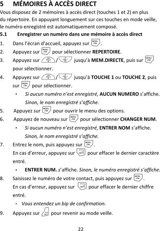 22   5 MÉMOIRES À ACCÈS DIRECT Vous disposez de 2 mémoires à accès direct (touches 1 et 2) en plus du répertoire. En appuyant longuement sur ces touches en mode veille, le numéro enregistré est automatiquement composé. 5.1 Enregistrer un numéro dans une mémoire à accès direct 1. Dans l’écran d’accueil, appuyez sur M. 2. Appuyez sur M pour sélectionner REPERTOIRE. 3. Appuyez sur +/- jusqu’à MEM.DIRECTE, puis sur M pour sélectionner. 4. Appuyez sur +/- jusqu’à TOUCHE 1 ou TOUCHE 2, puis sur M pour sélectionner. Si aucun numéro n’est enregistré, AUCUN NUMERO s’affiche. Sinon, le nom enregistré s’affiche. 5. Appuyez sur M pour ouvrir le menu des options. 6. Appuyez de nouveau sur M pour sélectionner CHANGER NUM. Si aucun numéro n’est enregistré, ENTRER NOM s’affiche. Sinon, le nom enregistré s’affiche. 7. Entrez le nom, puis appuyez sur M.   En cas d’erreur, appuyez sur m pour effacer le dernier caractère entré. ENTRER NUM. s’affiche. Sinon, le numéro enregistré s’affiche. 8. Saisissez le numéro de votre contact, puis appuyez sur M.   En cas d’erreur, appuyez sur m pour effacer le dernier chiffre entré. Vous entendez un bip de confirmation. 9. Appuyez sur O pour revenir au mode veille. 