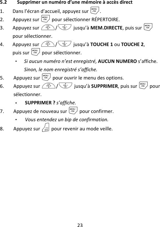 23   5.2 Supprimer un numéro d’une mémoire à accès direct 1. Dans l’écran d’accueil, appuyez sur M. 2. Appuyez sur M pour sélectionner RÉPERTOIRE. 3. Appuyez sur +/- jusqu’à MEM.DIRECTE, puis sur M pour sélectionner. 4. Appuyez sur +/- jusqu’à TOUCHE 1 ou TOUCHE 2, puis sur M pour sélectionner. Si aucun numéro n’est enregistré, AUCUN NUMERO s’affiche. Sinon, le nom enregistré s’affiche. 5. Appuyez sur M pour ouvrir le menu des options. 6. Appuyez sur +/- jusqu’à SUPPRIMER, puis sur M pour sélectionner. SUPPRIMER ? s’affiche. 7. Appuyez de nouveau sur M pour confirmer.   Vous entendez un bip de confirmation. 8. Appuyez sur O pour revenir au mode veille.     