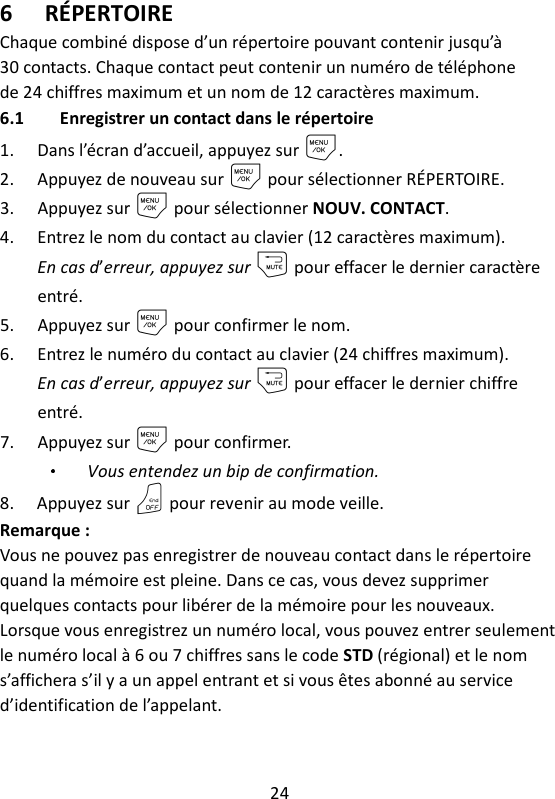 24   6 RÉPERTOIRE Chaque combiné dispose d’un répertoire pouvant contenir jusqu’à 30 contacts. Chaque contact peut contenir un numéro de téléphone de 24 chiffres maximum et un nom de 12 caractères maximum.   6.1 Enregistrer un contact dans le répertoire 1. Dans l’écran d’accueil, appuyez sur M. 2. Appuyez de nouveau sur M pour sélectionner RÉPERTOIRE. 3. Appuyez sur M pour sélectionner NOUV. CONTACT. 4. Entrez le nom du contact au clavier (12 caractères maximum). En cas d’erreur, appuyez sur m pour effacer le dernier caractère entré. 5. Appuyez sur M pour confirmer le nom. 6. Entrez le numéro du contact au clavier (24 chiffres maximum).   En cas d’erreur, appuyez sur m pour effacer le dernier chiffre entré. 7. Appuyez sur M pour confirmer.   Vous entendez un bip de confirmation. 8. Appuyez sur O pour revenir au mode veille. Remarque :   Vous ne pouvez pas enregistrer de nouveau contact dans le répertoire quand la mémoire est pleine. Dans ce cas, vous devez supprimer quelques contacts pour libérer de la mémoire pour les nouveaux. Lorsque vous enregistrez un numéro local, vous pouvez entrer seulement le numéro local à 6 ou 7 chiffres sans le code STD (régional) et le nom s’affichera s’il y a un appel entrant et si vous êtes abonné au service d’identification de l’appelant.   