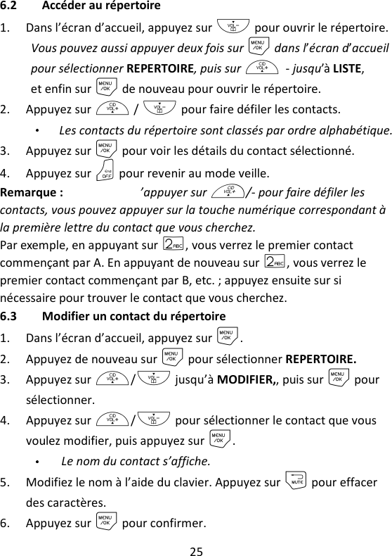 25   6.2 Accéder au répertoire 1. Dans l’écran d’accueil, appuyez sur - pour ouvrir le répertoire. Vous pouvez aussi appuyer deux fois sur M dans l’écran d’accueil pour sélectionner REPERTOIRE, puis sur +/- jusqu’à LISTE, et enfin sur M de nouveau pour ouvrir le répertoire.   2. Appuyez sur + / - pour faire défiler les contacts. Les contacts du répertoire sont classés par ordre alphabétique. 3. Appuyez sur M pour voir les détails du contact sélectionné. 4. Appuyez sur O pour revenir au mode veille. Remarque : Au lieu d’appuyer sur +/- pour faire défiler les contacts, vous pouvez appuyer sur la touche numérique correspondant à la première lettre du contact que vous cherchez.   Par exemple, en appuyant sur 2, vous verrez le premier contact commençant par A. En appuyant de nouveau sur 2, vous verrez le premier contact commençant par B, etc. ; appuyez ensuite sur si nécessaire pour trouver le contact que vous cherchez. 6.3 Modifier un contact du répertoire 1. Dans l’écran d’accueil, appuyez sur M. 2. Appuyez de nouveau sur M pour sélectionner REPERTOIRE. 3. Appuyez sur +/- jusqu’à MODIFIER,, puis sur M pour sélectionner. 4. Appuyez sur +/- pour sélectionner le contact que vous voulez modifier, puis appuyez sur M. Le nom du contact s’affiche. 5. Modifiez le nom à l’aide du clavier. Appuyez sur m pour effacer des caractères. 6. Appuyez sur M pour confirmer. 