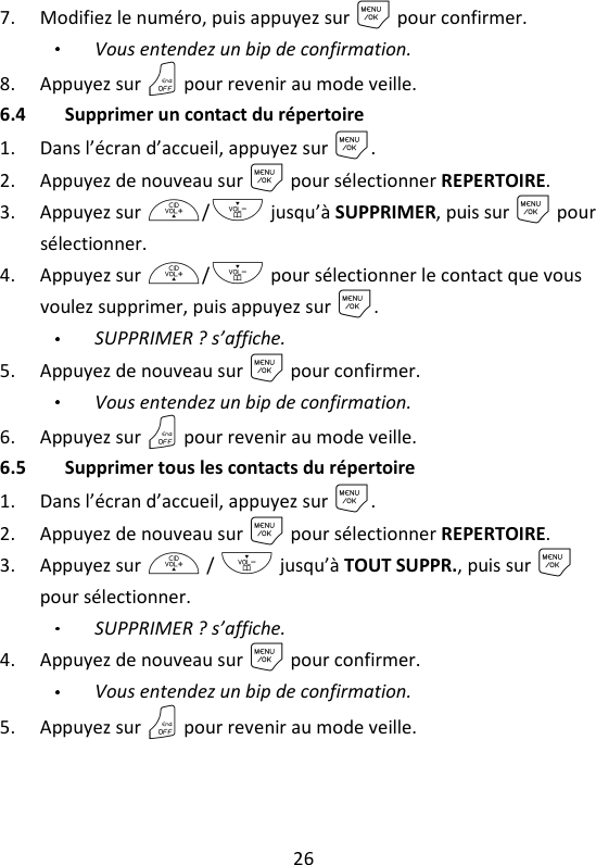 26   7. Modifiez le numéro, puis appuyez sur M pour confirmer.   Vous entendez un bip de confirmation. 8. Appuyez sur O pour revenir au mode veille. 6.4 Supprimer un contact du répertoire 1. Dans l’écran d’accueil, appuyez sur M. 2. Appuyez de nouveau sur M pour sélectionner REPERTOIRE. 3. Appuyez sur +/- jusqu’à SUPPRIMER, puis sur M pour sélectionner.   4. Appuyez sur +/- pour sélectionner le contact que vous voulez supprimer, puis appuyez sur M. SUPPRIMER ? s’affiche. 5. Appuyez de nouveau sur M pour confirmer.   Vous entendez un bip de confirmation. 6. Appuyez sur O pour revenir au mode veille. 6.5 Supprimer tous les contacts du répertoire 1. Dans l’écran d’accueil, appuyez sur M. 2. Appuyez de nouveau sur M pour sélectionner REPERTOIRE. 3. Appuyez sur + / - jusqu’à TOUT SUPPR., puis sur M pour sélectionner. SUPPRIMER ? s’affiche. 4. Appuyez de nouveau sur M pour confirmer.   Vous entendez un bip de confirmation. 5. Appuyez sur O pour revenir au mode veille. 