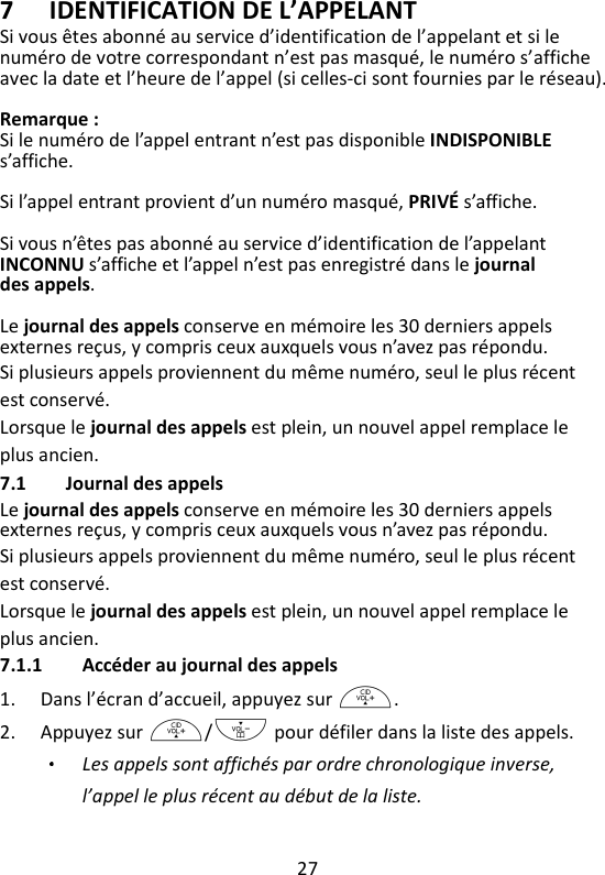 27   7 IDENTIFICATION DE L’APPELANT Si vous êtes abonné au service d’identification de l’appelant et si le numéro de votre correspondant n’est pas masqué, le numéro s’affiche avec la date et l’heure de l’appel (si celles-ci sont fournies par le réseau).    Remarque : Si le numéro de l’appel entrant n’est pas disponible INDISPONIBLE s’affiche.  Si l’appel entrant provient d’un numéro masqué, PRIVÉ s’affiche.    Si vous n’êtes pas abonné au service d’identification de l’appelant INCONNU s’affiche et l’appel n’est pas enregistré dans le journal des appels.  Le journal des appels conserve en mémoire les 30 derniers appels externes reçus, y compris ceux auxquels vous n’avez pas répondu.   Si plusieurs appels proviennent du même numéro, seul le plus récent est conservé.   Lorsque le journal des appels est plein, un nouvel appel remplace le plus ancien. 7.1 Journal des appels Le journal des appels conserve en mémoire les 30 derniers appels externes reçus, y compris ceux auxquels vous n’avez pas répondu.   Si plusieurs appels proviennent du même numéro, seul le plus récent est conservé.   Lorsque le journal des appels est plein, un nouvel appel remplace le plus ancien. 7.1.1 Accéder au journal des appels 1. Dans l’écran d’accueil, appuyez sur +. 2. Appuyez sur +/- pour défiler dans la liste des appels.   Les appels sont affichés par ordre chronologique inverse, l’appel le plus récent au début de la liste. 