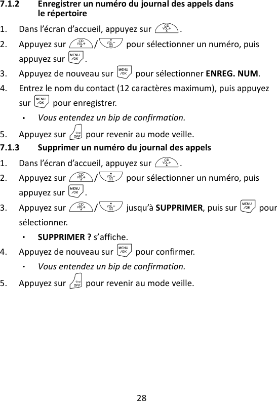 28   7.1.2 Enregistrer un numéro du journal des appels dans le répertoire 1. Dans l’écran d’accueil, appuyez sur +. 2. Appuyez sur +/- pour sélectionner un numéro, puis appuyez sur M. 3. Appuyez de nouveau sur M pour sélectionner ENREG. NUM. 4. Entrez le nom du contact (12 caractères maximum), puis appuyez sur M pour enregistrer. Vous entendez un bip de confirmation. 5. Appuyez sur O pour revenir au mode veille. 7.1.3 Supprimer un numéro du journal des appels 1. Dans l’écran d’accueil, appuyez sur +. 2. Appuyez sur +/- pour sélectionner un numéro, puis appuyez sur M. 3. Appuyez sur +/- jusqu’à SUPPRIMER, puis sur M pour sélectionner. SUPPRIMER ? s’affiche. 4. Appuyez de nouveau sur M pour confirmer. Vous entendez un bip de confirmation. 5. Appuyez sur O pour revenir au mode veille. 