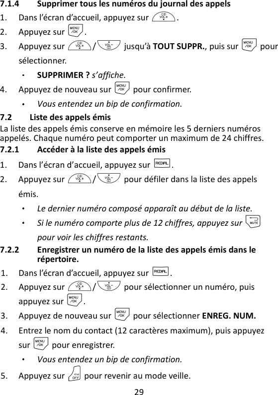 29   7.1.4 Supprimer tous les numéros du journal des appels 1. Dans l’écran d’accueil, appuyez sur +. 2. Appuyez sur M. 3. Appuyez sur +/- jusqu’à TOUT SUPPR., puis sur M pour sélectionner.   SUPPRIMER ? s’affiche. 4. Appuyez de nouveau sur M pour confirmer. Vous entendez un bip de confirmation. 7.2 Liste des appels émis La liste des appels émis conserve en mémoire les 5 derniers numéros appelés. Chaque numéro peut comporter un maximum de 24 chiffres. 7.2.1 Accéder à la liste des appels émis 1. Dans l’écran d’accueil, appuyez sur R. 2. Appuyez sur +/- pour défiler dans la liste des appels émis.   Le dernier numéro composé apparaît au début de la liste. Si le numéro comporte plus de 12 chiffres, appuyez sur m pour voir les chiffres restants. 7.2.2 Enregistrer un numéro de la liste des appels émis dans le répertoire. 1. Dans l’écran d’accueil, appuyez sur R. 2. Appuyez sur +/- pour sélectionner un numéro, puis appuyez sur M. 3. Appuyez de nouveau sur M pour sélectionner ENREG. NUM. 4. Entrez le nom du contact (12 caractères maximum), puis appuyez sur M pour enregistrer. Vous entendez un bip de confirmation. 5. Appuyez sur O pour revenir au mode veille. 