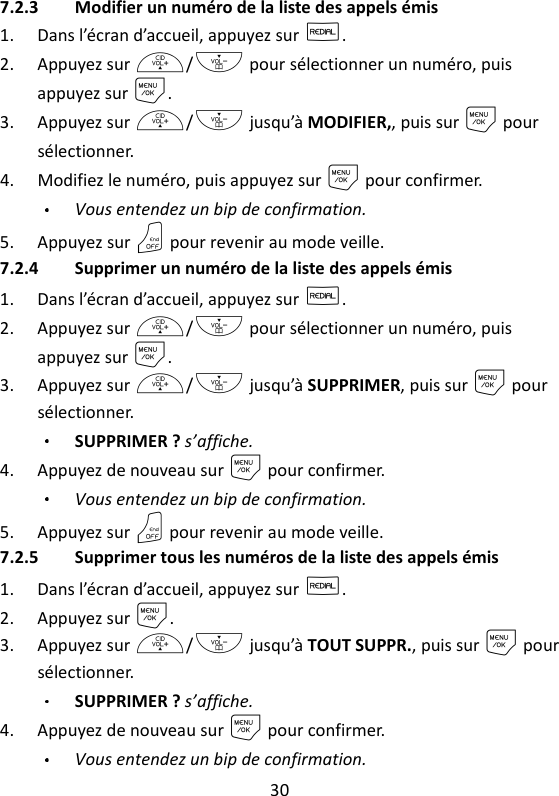 30   7.2.3 Modifier un numéro de la liste des appels émis 1. Dans l’écran d’accueil, appuyez sur R. 2. Appuyez sur +/- pour sélectionner un numéro, puis appuyez sur M. 3. Appuyez sur +/- jusqu’à MODIFIER,, puis sur M pour sélectionner. 4. Modifiez le numéro, puis appuyez sur M pour confirmer. Vous entendez un bip de confirmation. 5. Appuyez sur O pour revenir au mode veille. 7.2.4 Supprimer un numéro de la liste des appels émis 1. Dans l’écran d’accueil, appuyez sur R. 2. Appuyez sur +/- pour sélectionner un numéro, puis appuyez sur M. 3. Appuyez sur +/- jusqu’à SUPPRIMER, puis sur M pour sélectionner. SUPPRIMER ? s’affiche. 4. Appuyez de nouveau sur M pour confirmer. Vous entendez un bip de confirmation. 5. Appuyez sur O pour revenir au mode veille. 7.2.5 Supprimer tous les numéros de la liste des appels émis 1. Dans l’écran d’accueil, appuyez sur R. 2. Appuyez sur M. 3. Appuyez sur +/- jusqu’à TOUT SUPPR., puis sur M pour sélectionner. SUPPRIMER ? s’affiche.   4. Appuyez de nouveau sur M pour confirmer. Vous entendez un bip de confirmation. 