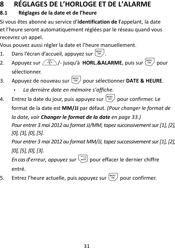 31   8 RÉGLAGES DE L’HORLOGE ET DE L’ALARME 8.1 Réglages de la date et de l’heure Si vous êtes abonné au service d’identification de l’appelant, la date et l’heure seront automatiquement réglées par le réseau quand vous recevrez un appel. Vous pouvez aussi régler la date et l’heure manuellement. 1. Dans l’écran d’accueil, appuyez sur M. 2. Appuyez sur +/- jusqu’à HORL.&amp;ALARME, puis sur M pour sélectionner. 3. Appuyez de nouveau sur M pour sélectionner DATE &amp; HEURE. La dernière date en mémoire s’affiche. 4. Entrez la date du jour, puis appuyez sur M pour confirmer. Le format de la date est MM/JJ par défaut. (Pour changer le format de la date, voir Changer le format de la date en page 33.) Pour entrer 3 mai 2012 au format JJ/MM, tapez successivement sur [1], [2], [0], [3], [0], [5]. Pour entrer 3 mai 2012 au format MM/JJ, tapez successivement sur [1], [2], [0], [5], [0], [3]. En cas d’erreur, appuyez sur m pour effacer le dernier chiffre entré. 5. Entrez l’heure actuelle, puis appuyez sur M pour confirmer.   