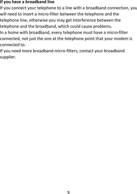 9   If you have a broadband line If you connect your telephone to a line with a broadband connection, you will need to insert a micro-filter between the telephone and the telephone line, otherwise you may get interference between the telephone and the broadband, which could cause problems. In a home with broadband, every telephone must have a micro-filter connected, not just the one at the telephone point that your modem is connected to. If you need more broadband micro-filters, contact your broadband supplier. 