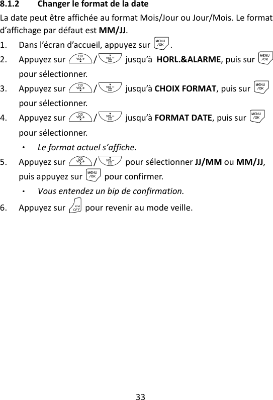 33   8.1.2 Changer le format de la date La date peut être affichée au format Mois/Jour ou Jour/Mois. Le format d’affichage par défaut est MM/JJ. 1. Dans l’écran d’accueil, appuyez sur M. 2. Appuyez sur +/- jusqu’à HORL.&amp;ALARME, puis sur M pour sélectionner. 3. Appuyez sur +/- jusqu’à CHOIX FORMAT, puis sur M pour sélectionner. 4. Appuyez sur +/- jusqu’à FORMAT DATE, puis sur M pour sélectionner. Le format actuel s’affiche. 5. Appuyez sur +/- pour sélectionner JJ/MM ou MM/JJ, puis appuyez sur M pour confirmer. Vous entendez un bip de confirmation. 6. Appuyez sur O pour revenir au mode veille. 