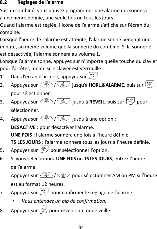 34   8.2 Réglages de l’alarme Sur un combiné, vous pouvez programmer une alarme qui sonnera à une heure définie, une seule fois ou tous les jours. Quand l’alarme est réglée, l’icône de l’alarme s’affiche sur l’écran du combiné. Lorsque l’heure de l’alarme est atteinte, l’alarme sonne pendant une minute, au même volume que la sonnerie du combiné. Si la sonnerie est désactivée, l’alarme sonnera au volume 1. Lorsque l’alarme sonne, appuyez sur n’importe quelle touche du clavier pour l’arrêter, même si le clavier est verrouillé. 1. Dans l’écran d’accueil, appuyez sur M. 2. Appuyez sur +/- jusqu’à HORL.&amp;ALARME, puis sur M pour sélectionner. 3. Appuyez sur +/- jusqu’à REVEIL, puis sur M pour sélectionner. 4. Appuyez sur +/- jusqu’à une option : DESACTIVE : pour désactiver l’alarme. UNE FOIS : l’alarme sonnera une fois à l’heure définie. TS LES JOURS : l’alarme sonnera tous les jours à l’heure définie. 5. Appuyez sur M pour sélectionner l’option. 6. Si vous sélectionnez UNE FOIS ou TS LES JOURS, entrez l’heure de l’alarme. Appuyez sur +/- pour sélectionner AM ou PM si l’heure est au format 12 heures. 7. Appuyez sur M pour confirmer le réglage de l’alarme. Vous entendez un bip de confirmation. 8. Appuyez sur O pour revenir au mode veille. 