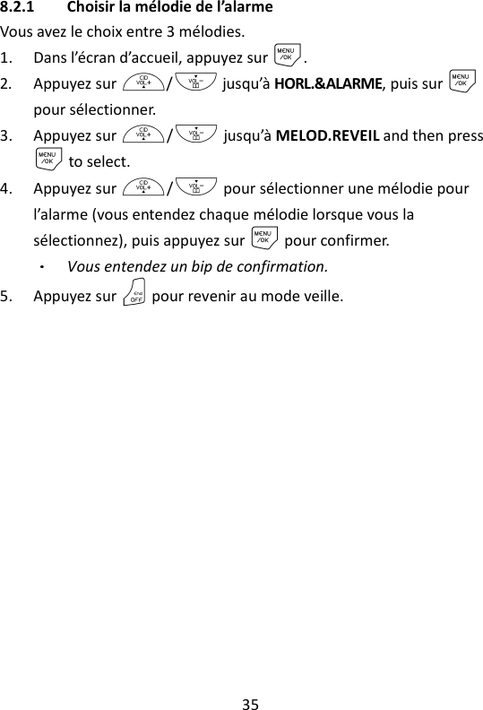 35   8.2.1 Choisir la mélodie de l’alarme Vous avez le choix entre 3 mélodies. 1. Dans l’écran d’accueil, appuyez sur M. 2. Appuyez sur +/- jusqu’à HORL.&amp;ALARME, puis sur M pour sélectionner. 3. Appuyez sur +/- jusqu’à MELOD.REVEIL and then press M to select. 4. Appuyez sur +/- pour sélectionner une mélodie pour l’alarme (vous entendez chaque mélodie lorsque vous la sélectionnez), puis appuyez sur M pour confirmer. Vous entendez un bip de confirmation. 5. Appuyez sur O pour revenir au mode veille.   