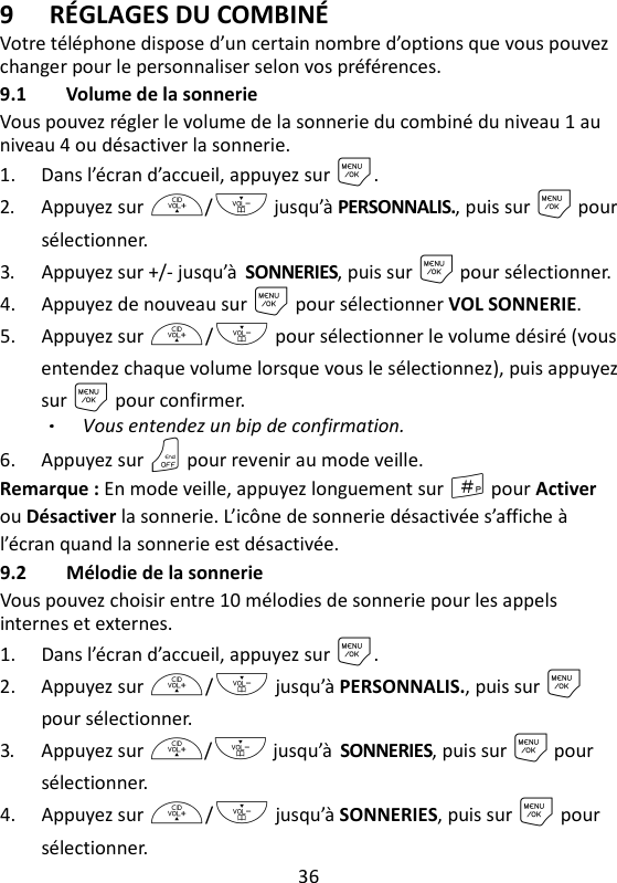 36   9 RÉGLAGES DU COMBINÉ Votre téléphone dispose d’un certain nombre d’options que vous pouvez changer pour le personnaliser selon vos préférences. 9.1 Volume de la sonnerie Vous pouvez régler le volume de la sonnerie du combiné du niveau 1 au niveau 4 ou désactiver la sonnerie. 1. Dans l’écran d’accueil, appuyez sur M. 2. Appuyez sur +/- jusqu’à PERSONNALIS., puis sur M pour sélectionner. 3. Appuyez sur +/- jusqu’à SONNERIES, puis sur M pour sélectionner. 4. Appuyez de nouveau sur M pour sélectionner VOL SONNERIE. 5. Appuyez sur +/- pour sélectionner le volume désiré (vous entendez chaque volume lorsque vous le sélectionnez), puis appuyez sur M pour confirmer. Vous entendez un bip de confirmation. 6. Appuyez sur O pour revenir au mode veille. Remarque : En mode veille, appuyez longuement sur # pour Activer ou Désactiver la sonnerie. L’icône de sonnerie désactivée s’affiche à l’écran quand la sonnerie est désactivée. 9.2 Mélodie de la sonnerie   Vous pouvez choisir entre 10 mélodies de sonnerie pour les appels internes et externes. 1. Dans l’écran d’accueil, appuyez sur M. 2. Appuyez sur +/- jusqu’à PERSONNALIS., puis sur M pour sélectionner. 3. Appuyez sur +/- jusqu’à SONNERIES, puis sur M pour sélectionner. 4. Appuyez sur +/- jusqu’à SONNERIES, puis sur M pour sélectionner. 