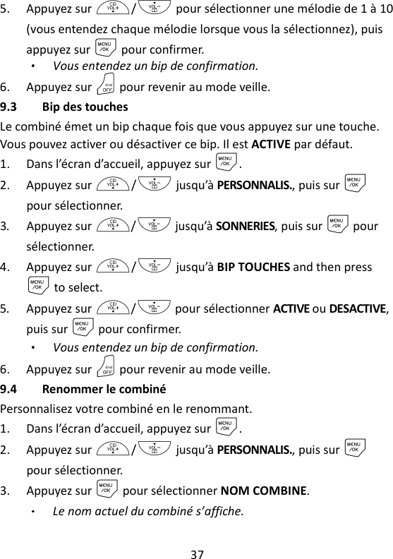 37   5. Appuyez sur +/- pour sélectionner une mélodie de 1 à 10 (vous entendez chaque mélodie lorsque vous la sélectionnez), puis appuyez sur M pour confirmer. Vous entendez un bip de confirmation. 6. Appuyez sur O pour revenir au mode veille. 9.3 Bip des touches Le combiné émet un bip chaque fois que vous appuyez sur une touche. Vous pouvez activer ou désactiver ce bip. Il est ACTIVE par défaut. 1. Dans l’écran d’accueil, appuyez sur M. 2. Appuyez sur +/- jusqu’à PERSONNALIS., puis sur M pour sélectionner. 3. Appuyez sur +/- jusqu’à SONNERIES, puis sur M pour sélectionner. 4. Appuyez sur +/- jusqu’à BIP TOUCHES and then press M to select. 5. Appuyez sur +/- pour sélectionner ACTIVE ou DESACTIVE, puis sur M pour confirmer. Vous entendez un bip de confirmation. 6. Appuyez sur O pour revenir au mode veille. 9.4 Renommer le combiné Personnalisez votre combiné en le renommant. 1. Dans l’écran d’accueil, appuyez sur M. 2. Appuyez sur +/- jusqu’à PERSONNALIS., puis sur M pour sélectionner. 3. Appuyez sur M pour sélectionner NOM COMBINE. Le nom actuel du combiné s’affiche. 