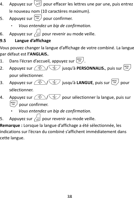 38   4. Appuyez sur m pour effacer les lettres une par une, puis entrez le nouveau nom (10 caractères maximum). 5. Appuyez sur M pour confirmer. Vous entendez un bip de confirmation.   6. Appuyez sur O pour revenir au mode veille. 9.5 Langue d’affichage Vous pouvez changer la langue d’affichage de votre combiné. La langue par défaut est l’ANGLAIS.. 1. Dans l’écran d’accueil, appuyez sur M. 2. Appuyez sur +/- jusqu’à PERSONNALIS., puis sur M pour sélectionner. 3. Appuyez sur +/- jusqu’à LANGUE, puis sur M pour sélectionner. 4. Appuyez sur +/- pour sélectionner la langue, puis sur M pour confirmer. Vous entendez un bip de confirmation. 5. Appuyez sur O pour revenir au mode veille. Remarque : Lorsque la langue d’affichage a été sélectionnée, les indications sur l’écran du combiné s’affichent immédiatement dans cette langue. 