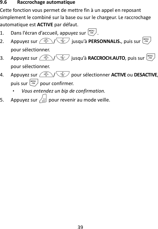 39   9.6 Raccrochage automatique Cette fonction vous permet de mettre fin à un appel en reposant simplement le combiné sur la base ou sur le chargeur. Le raccrochage automatique est ACTIVE par défaut. 1. Dans l’écran d’accueil, appuyez sur M. 2. Appuyez sur +/- jusqu’à PERSONNALIS., puis sur M pour sélectionner. 3. Appuyez sur +/- jusqu’à RACCROCH.AUTO, puis sur M pour sélectionner. 4. Appuyez sur +/- pour sélectionner ACTIVE ou DESACTIVE, puis sur M pour confirmer. Vous entendez un bip de confirmation. 5. Appuyez sur O pour revenir au mode veille.  