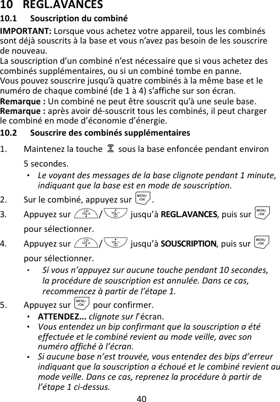 40   10 REGL.AVANCES 10.1 Souscription du combiné IMPORTANT: Lorsque vous achetez votre appareil, tous les combinés sont déjà souscrits à la base et vous n’avez pas besoin de les souscrire de nouveau. La souscription d’un combiné n’est nécessaire que si vous achetez des combinés supplémentaires, ou si un combiné tombe en panne. Vous pouvez souscrire jusqu’à quatre combinés à la même base et le numéro de chaque combiné (de 1 à 4) s’affiche sur son écran. Remarque : Un combiné ne peut être souscrit qu’à une seule base. Remarque : après avoir dé-souscrit tous les combinés, il peut charger le combiné en mode d’économie d’énergie. 10.2 Souscrire des combinés supplémentaires 1. Maintenez la touche    sous la base enfoncée pendant environ 5 secondes. Le voyant des messages de la base clignote pendant 1 minute, indiquant que la base est en mode de souscription. 2. Sur le combiné, appuyez sur M. 3. Appuyez sur +/- jusqu’à REGL.AVANCES, puis sur M pour sélectionner. 4. Appuyez sur +/- jusqu’à SOUSCRIPTION, puis sur Mpour sélectionner. Si vous n’appuyez sur aucune touche pendant 10 secondes, la procédure de souscription est annulée. Dans ce cas, recommencez à partir de l’étape 1.  5. Appuyez sur M pour confirmer. ATTENDEZ... clignote sur l’écran.   Vous entendez un bip confirmant que la souscription a été effectuée et le combiné revient au mode veille, avec son numéro affiché à l’écran.   Si aucune base n’est trouvée, vous entendez des bips d’erreur indiquant que la souscription a échoué et le combiné revient au mode veille. Dans ce cas, reprenez la procédure à partir de l’étape 1 ci-dessus. 