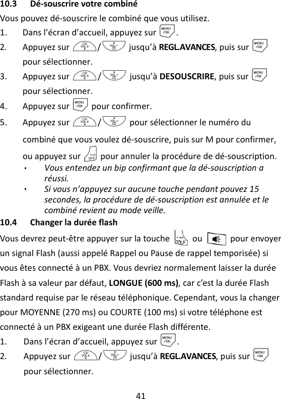 41   10.3 Dé-souscrire votre combiné Vous pouvez dé-souscrire le combiné que vous utilisez. 1. Dans l’écran d’accueil, appuyez sur M. 2. Appuyez sur +/- jusqu’à REGL.AVANCES, puis sur M pour sélectionner. 3. Appuyez sur +/- jusqu’à DESOUSCRIRE, puis sur M pour sélectionner. 4. Appuyez sur M pour confirmer. 5. Appuyez sur +/- pour sélectionner le numéro du combiné que vous voulez dé-souscrire, puis sur M pour confirmer, ou appuyez sur O pour annuler la procédure de dé-souscription. Vous entendez un bip confirmant que la dé-souscription a réussi. Si vous n’appuyez sur aucune touche pendant pouvez 15 secondes, la procédure de dé-souscription est annulée et le combiné revient au mode veille. 10.4 Changer la durée flash Vous devrez peut-être appuyer sur la touche    ou    pour envoyer un signal Flash (aussi appelé Rappel ou Pause de rappel temporisée) si vous êtes connecté à un PBX. Vous devriez normalement laisser la durée Flash à sa valeur par défaut, LONGUE (600 ms), car c’est la durée Flash standard requise par le réseau téléphonique. Cependant, vous la changer pour MOYENNE (270 ms) ou COURTE (100 ms) si votre téléphone est connecté à un PBX exigeant une durée Flash différente. 1. Dans l’écran d’accueil, appuyez sur M. 2. Appuyez sur +/- jusqu’à REGL.AVANCES, puis sur M pour sélectionner. 