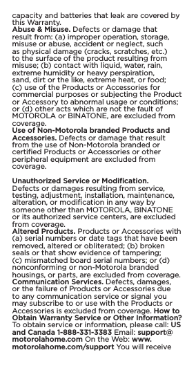 capacity and batteries that leak are covered by this Warranty.Abuse &amp; Misuse. Defects or damage that result from: (a) improper operation, storage, misuse or abuse, accident or neglect, such as physical damage (cracks, scratches, etc.) to the surface of the product resulting from misuse; (b) contact with liquid, water, rain, extreme humidity or heavy perspiration, sand, dirt or the like, extreme heat, or food; (c) use of the Products or Accessories for commercial purposes or subjecting the Product or Accessory to abnormal usage or conditions; or (d) other acts which are not the fault of MOTOROLA or BINATONE, are excluded from coverage.Use of Non-Motorola branded Products and Accessories. Defects or damage that result from the use of Non-Motorola branded or certiﬁed Products or Accessories or other peripheral equipment are excluded from coverage.Unauthorized Service or Modiﬁcation. Defects or damages resulting from service, testing, adjustment, installation, maintenance, alteration, or modiﬁcation in any way by someone other than MOTOROLA, BINATONE or its authorized service centers, are excluded from coverage.Altered Products. Products or Accessories with (a) serial numbers or date tags that have been removed, altered or obliterated; (b) broken seals or that show evidence of tampering; (c) mismatched board serial numbers; or (d) nonconforming or non-Motorola branded housings, or parts, are excluded from coverage. Communication Services. Defects, damages, or the failure of Products or Accessories due to any communication service or signal you may subscribe to or use with the Products or Accessories is excluded from coverage. How to Obtain Warranty Service or Other Information? To obtain service or information, please call: US and Canada 1-888-331-3383 Email: support@motorolahome.com On the Web: www.motorolahome.com/support You will receive 