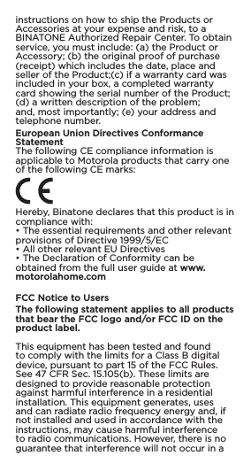 instructions on how to ship the Products or Accessories at your expense and risk, to a BINATONE Authorized Repair Center. To obtain service, you must include: (a) the Product or Accessory; (b) the original proof of purchase (receipt) which includes the date, place and seller of the Product;(c) if a warranty card was included in your box, a completed warranty card showing the serial number of the Product; (d) a written description of the problem; and, most importantly; (e) your address and telephone number.European Union Directives Conformance StatementThe following CE compliance information is applicable to Motorola products that carry one of the following CE marks:Hereby, Binatone declares that this product is in compliance with:• The essential requirements and other relevant provisions of Directive 1999/5/EC• All other relevant EU Directives• The Declaration of Conformity can be obtained from the full user guide at www.motorolahome.comFCC Notice to UsersThe following statement applies to all products that bear the FCC logo and/or FCC ID on the product label.This equipment has been tested and found to comply with the limits for a Class B digital device, pursuant to part 15 of the FCC Rules. See 47 CFR Sec. 15.105(b). These limits are designed to provide reasonable protection against harmful interference in a residential installation. This equipment generates, uses and can radiate radio frequency energy and, if not installed and used in accordance with the instructions, may cause harmful interference to radio communications. However, there is no guarantee that interference will not occur in a 