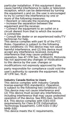 particular installation. If this equipment doescause harmful interference to radio or televisionreception, which can be determined by turningthe equipment o and on, the user is encouragedto try to correct the interference by one ormore of the following measures:• Reorient or relocate the receiving antenna.• Increase the separation between theequipment and the receiver.• Connect the equipment to an outlet on acircuit dierent from that to which the receiveris connected.• Consult the dealer or an experienced radio/TVtechnician for help.This device complies with part 15 of the FCCRules. Operation is subject to the followingtwo conditions: (1) This device may not causeharmful interference, and (2) this device mustaccept any interference received, includinginterference that may cause undesiredoperation. See 47 CFR Sec. 15.19(a)(3). Motorolahas not approved any changes or modicationsto this device by the user. changes or modifications not expressly approved by the party responsible for compliance could void the user’s authority to operate the equipment. See 47 CFR Sec. 15.21.Industry Canada Notice to UsersThis device complies with Industry Canadalicense-exempt RSS standard(s). Operationis subject to the following two conditions: (1)This device may not cause interference and(2) This device must accept any interference,including interference that may cause undesiredoperation of the device. See RSS-Gen, Section8.4. This device complies with ICES-003requirements for Class B ITE (InformationTechnology Equipment). CAN ICES-3 (B)/NMB-3(B)This device meets the IC requirements.