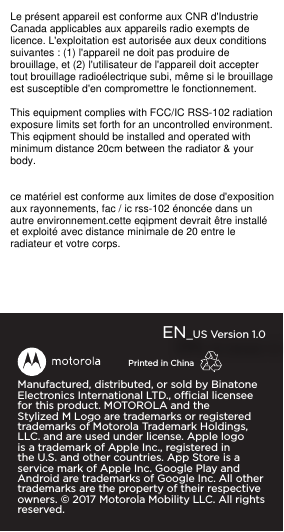 Manufactured, distributed, or sold by Binatone Electronics International LTD., ocial licensee for this product. MOTOROLA and the Stylized M Logo are trademarks or registered trademarks of Motorola Trademark Holdings, LLC. and are used under license. Apple logo is a trademark of Apple Inc., registered in the U.S. and other countries. App Store is a service mark of Apple Inc. Google Play and Android are trademarks of Google Inc. All other trademarks are the property of their respective owners. ©2017Motorola Mobility LLC. All rights reserved. EN_US Version 1.0Printed in ChinaLe présent appareil est conforme aux CNR d&apos;IndustrieCanada applicables aux appareils radio exempts delicence. L&apos;exploitation est autorisée aux deux conditionssuivantes : (1) l&apos;appareil ne doit pas produire debrouillage, et (2) l&apos;utilisateur de l&apos;appareil doit acceptertout brouillage radioélectrique subi, même si le brouillageest susceptible d&apos;en compromettre le fonctionnement.This equipment complies with FCC/IC RSS-102 radiationexposure limits set forth for an uncontrolled environment.This eqipment should be installed and operated withminimum distance 20cm between the radiator &amp; yourbody.ce matériel est conforme aux limites de dose d&apos;expositionaux rayonnements, fac / ic rss-102 énoncée dans unautre environnement.cette eqipment devrait être installéet exploité avec distance minimale de 20 entre leradiateur et votre corps.