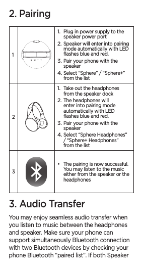 2. Pairing11. Plug in power supply to the speaker power port2. Speaker will enter into pairing mode automatically with LED ﬂashes blue and red.3. Pair your phone with the speaker4. Select “Sphere” / “Sphere+” from the list21. Take out the headphones from the speaker dock2. The headphones will enter into pairing mode automatically with LED ﬂashes blue and red.3. Pair your phone with the speaker4. Select “Sphere Headphones” / “Sphere+ Headphones” from the list3• The pairing is now successful. You may listen to the music either from the speaker or the headphones3. Audio TransferYou may enjoy seamless audio transfer when you listen to music between the headphones and speaker. Make sure your phone can support simultaneously Bluetooth connection with two Bluetooth devices by checking your phone Bluetooth “paired list”. If both Speaker 