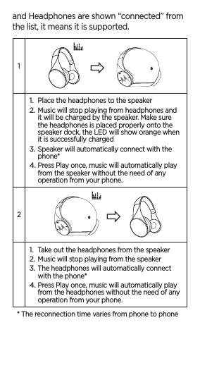 and Headphones are shown “connected” from the list, it means it is supported. 11. Place the headphones to the speaker2. Music will stop playing from headphones and it will be charged by the speaker. Make sure the headphones is placed properly onto the speaker dock, the LED will show orange when it is successfully charged3. Speaker will automatically connect with the phone*4. Press Play once, music will automatically play from the speaker without the need of any operation from your phone.21. Take out the headphones from the speaker2. Music will stop playing from the speaker3. The headphones will automatically connect with the phone*4. Press Play once, music will automatically play from the headphones without the need of any operation from your phone.* The reconnection time varies from phone to phone