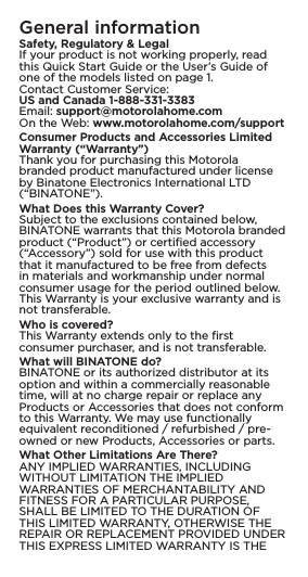 General informationSafety, Regulatory &amp; LegalIf your product is not working properly, read this Quick Start Guide or the User’s Guide of one of the models listed on page 1.Contact Customer Service: US and Canada 1-888-331-3383 Email: support@motorolahome.com On the Web: www.motorolahome.com/support Consumer Products and Accessories Limited Warranty (“Warranty”) Thank you for purchasing this Motorola branded product manufactured under license by Binatone Electronics International LTD (“BINATONE”). What Does this Warranty Cover? Subject to the exclusions contained below, BINATONE warrants that this Motorola branded product (“Product”) or certiﬁed accessory (“Accessory”) sold for use with this product that it manufactured to be free from defects in materials and workmanship under normal consumer usage for the period outlined below. This Warranty is your exclusive warranty and is not transferable. Who is covered? This Warranty extends only to the ﬁrst consumer purchaser, and is not transferable. What will BINATONE do? BINATONE or its authorized distributor at its option and within a commercially reasonable time, will at no charge repair or replace any Products or Accessories that does not conform to this Warranty. We may use functionally equivalent reconditioned / refurbished / pre-owned or new Products, Accessories or parts.What Other Limitations Are There?ANY IMPLIED WARRANTIES, INCLUDING WITHOUT LIMITATION THE IMPLIED WARRANTIES OF MERCHANTABILITY AND FITNESS FOR A PARTICULAR PURPOSE, SHALL BE LIMITED TO THE DURATION OF THIS LIMITED WARRANTY, OTHERWISE THE REPAIR OR REPLACEMENT PROVIDED UNDER THIS EXPRESS LIMITED WARRANTY IS THE 