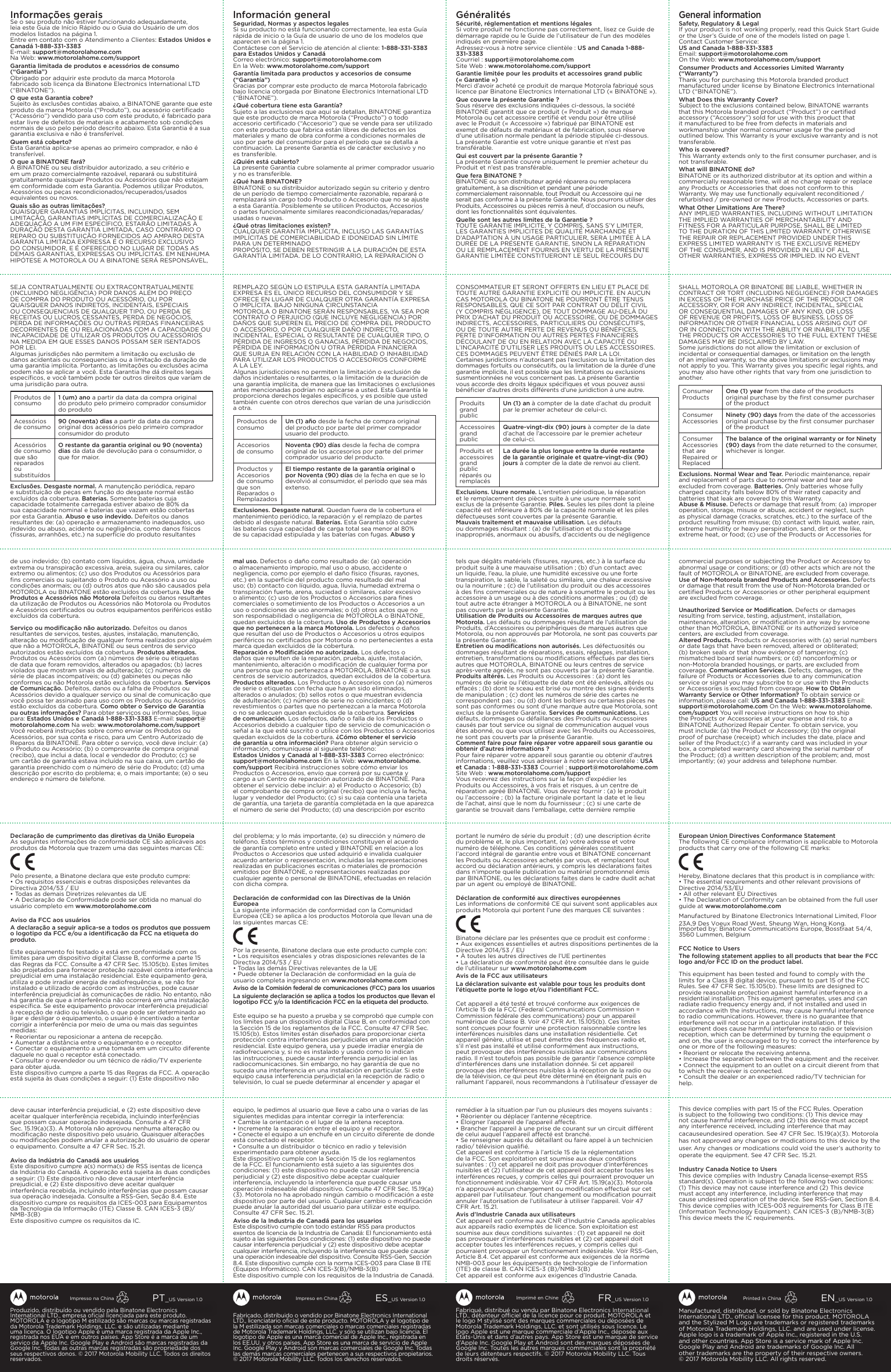 Fabriqué, distribué ou vendu par Binatone Electronics International LTD., détenteur ociel de la licence pour ce produit. MOTOROLA et le logo M stylisé sont des marques commerciales ou déposées de Motorola Trademark Holdings, LLC. et sont utilisés sous licence. Le logo Apple est une marque commerciale d’Apple Inc., déposée aux États-Unis et dans d’autres pays. App Store est une marque de service d’Apple Inc. Google Play et Android sont des marques déposées de Google Inc. Toutes les autres marques commerciales sont la propriété de leurs détenteurs respectifs. ©2017Motorola Mobility LLC. Tous droits réservés.FR_US Version 1.0Imprimé en ChineFabricado, distribuido o vendido por Binatone Electronics International LTD., licenciatario oﬁcial de este producto. MOTOROLA y el logotipo de la M estilizada son marcas comerciales o marcas comerciales registradas de Motorola Trademark Holdings, LLC. y sólo se utilizan bajo licencia. El logotipo de Apple es una marca comercial de Apple Inc., registrada en los EE.UU. y otros países. App Store es una marca de servicio de Apple Inc. Google Play y Android son marcas comerciales de Google Inc. Todas las demás marcas comerciales pertenecen a sus respectivos propietarios. ©2017 Motorola Mobility LLC. Todos los derechos reservados.ES_US Version 1.0Impreso en ChinaManufactured, distributed, or sold by Binatone Electronics International LTD., ocial licensee for this product. MOTOROLA and the Stylized M Logo are trademarks or registered trademarks of Motorola Trademark Holdings, LLC. and are used under license. Apple logo is a trademark of Apple Inc., registered in the U.S. and other countries. App Store is a service mark of Apple Inc. Google Play and Android are trademarks of Google Inc. All other trademarks are the property of their respective owners. ©2017Motorola Mobility LLC. All rights reserved. EN_US Version 1.0Printed in ChinaProduzido, distribuído ou vendido pela Binatone Electronics International LTD., empresa oﬁcial licenciada para este produto. MOTOROLA e o logotipo M estilizado são marcas ou marcas registradas da Motorola Trademark Holdings, LLC. e são utilizadas mediante uma licença. O logotipo Apple é uma marca registrada da Apple Inc., registrada nos EUA e em outros países. App Store é a marca de um serviço da Apple Inc. Google Play e Android são marcas registradas da Google Inc. Todas as outras marcas registradas são propriedade dos seus respectivos donos. © 2017 Motorola Mobility LLC. Todos os direitos reservados.PT_US Version 1.0Impresso na ChinaSHALL MOTOROLA OR BINATONE BE LIABLE, WHETHER IN CONTRACT OR TORT (INCLUDING NEGLIGENCE) FOR DAMAGES IN EXCESS OF THE PURCHASE PRICE OF THE PRODUCT OR ACCESSORY, OR FOR ANY INDIRECT, INCIDENTAL, SPECIAL OR CONSEQUENTIAL DAMAGES OF ANY KIND, OR LOSS OF REVENUE OR PROFITS, LOSS OF BUSINESS, LOSS OF INFORMATION OR OTHER FINANCIAL LOSS ARISING OUT OF OR IN CONNECTION WITH THE ABILITY OR INABILITY TO USE THE PRODUCTS OR ACCESSORIES TO THE FULL EXTENT THESE DAMAGES MAY BE DISCLAIMED BY LAW.Some jurisdictions do not allow the limitation or exclusion of incidental or consequential damages, or limitation on the length of an implied warranty, so the above limitations or exclusions may not apply to you. This Warranty gives you speciﬁc legal rights, and you may also have other rights that vary from one jurisdiction to another.Consumer Products One (1) year from the date of the products original purchase by the ﬁrst consumer purchaser of the productConsumer Accessories Ninety (90) days from the date of the accessories original purchase by the ﬁrst consumer purchaser of the productConsumer Accessories that are Repaired or ReplacedThe balance of the original warranty or for Ninety (90)  days   from the date returned to the consumer, whichever is longer.Exclusions. Normal Wear and Tear. Periodic maintenance, repair and replacement of parts due to normal wear and tear are excluded from coverage. Batteries. Only batteries whose fully charged capacity falls below 80% of their rated capacity and batteries that leak are covered by this Warranty.Abuse &amp; Misuse. Defects or damage that result from: (a) improper operation, storage, misuse or abuse, accident or neglect, such as physical damage (cracks, scratches, etc.) to the surface of the product resulting from misuse; (b) contact with liquid, water, rain, extreme humidity or heavy perspiration, sand, dirt or the like, extreme heat, or food; (c) use of the Products or Accessories for commercial purposes or subjecting the Product or Accessory to abnormal usage or conditions; or (d) other acts which are not the fault of MOTOROLA or BINATONE, are excluded from coverage.Use of Non-Motorola branded Products and Accessories. Defects or damage that result from the use of Non-Motorola branded or certiﬁed Products or Accessories or other peripheral equipment are excluded from coverage.Unauthorized Service or Modiﬁcation. Defects or damages resulting from service, testing, adjustment, installation, maintenance, alteration, or modiﬁcation in any way by someone other than MOTOROLA, BINATONE or its authorized service centers, are excluded from coverage.Altered Products. Products or Accessories with (a) serial numbers or date tags that have been removed, altered or obliterated; (b) broken seals or that show evidence of tampering; (c) mismatched board serial numbers; or (d) nonconforming or non-Motorola branded housings, or parts, are excluded from coverage. Communication Services. Defects, damages, or the failure of Products or Accessories due to any communication service or signal you may subscribe to or use with the Products or Accessories is excluded from coverage. How to Obtain Warranty Service or Other Information? To obtain service or information, please call: US and Canada 1-888-331-3383 Email: support@motorolahome.com On the Web: www.motorolahome.com/support You will receive instructions on how to ship the Products or Accessories at your expense and risk, to a BINATONE Authorized Repair Center. To obtain service, you must include: (a) the Product or Accessory; (b) the original proof of purchase (receipt) which includes the date, place and seller of the Product;(c) if a warranty card was included in your box, a completed warranty card showing the serial number of the Product; (d) a written description of the problem; and, most importantly; (e) your address and telephone number.European Union Directives Conformance StatementThe following CE compliance information is applicable to Motorola products that carry one of the following CE marks:Hereby, Binatone declares that this product is in compliance with:• The essential requirements and other relevant provisions ofDirective 2014/53/EU• All other relevant EU Directives• The Declaration of Conformity can be obtained from the full userguide at www.motorolahome.comManufactured by Binatone Electronics International Limited, Floor 23A,9 Des Voeux Road West, Sheung Wan, Hong Kong.Imported by: Binatone Communications Europe, Bosstraat 54/4, 3560 Lummen, BelgiumFCC Notice to UsersThe following statement applies to all products that bear the FCClogo and/or FCC ID on the product label.This equipment has been tested and found to comply with thelimits for a Class B digital device, pursuant to part 15 of the FCCRules. See 47 CFR Sec. 15.105(b). These limits are designed toprovide reasonable protection against harmful interference in aresidential installation. This equipment generates, uses and canradiate radio frequency energy and, if not installed and used inaccordance with the instructions, may cause harmful interferenceto radio communications. However, there is no guarantee thatinterference will not occur in a particular installation. If thisequipment does cause harmful interference to radio or televisionreception, which can be determined by turning the equipment oand on, the user is encouraged to try to correct the interference byone or more of the following measures:• Reorient or relocate the receiving antenna.• Increase the separation between the equipment and the receiver.• Connect the equipment to an outlet on a circuit dierent from thatto which the receiver is connected.• Consult the dealer or an experienced radio/TV technician forhelp.This device complies with part 15 of the FCC Rules. Operationis subject to the following two conditions: (1) This device maynot cause harmful interference, and (2) this device must acceptany interference received, including interference that may cacauseundesired operation. See 47 CFR Sec. 15.19(a)(3). Motorola has not approved any changes or modications to this device by the user. Any changes or modications could void the user’s authority tooperate the equipment. See 47 CFR Sec. 15.21.Industry Canada Notice to UsersThis device complies with Industry Canada license-exempt RSSstandard(s). Operation is subject to the following two conditions:(1) This device may not cause interference and (2) This devicemust accept any interference, including interference that maycause undesired operation of the device. See RSS-Gen, Section 8.4.This device complies with ICES-003 requirements for Class B ITE(Information Technology Equipment). CAN ICES-3 (B)/NMB-3(B)This device meets the IC requirements.General informationSafety, Regulatory &amp; LegalIf your product is not working properly, read this Quick Start Guide or the User’s Guide of one of the models listed on page 1.Contact Customer Service: US and Canada 1-888-331-3383 Email: support@motorolahome.com On the Web: www.motorolahome.com/support Consumer Products and Accessories Limited Warranty (“Warranty”) Thank you for purchasing this Motorola branded product manufactured under license by Binatone Electronics International LTD (“BINATONE”). What Does this Warranty Cover? Subject to the exclusions contained below, BINATONE warrants that this Motorola branded product (“Product”) or certiﬁed accessory (“Accessory”) sold for use with this product that it manufactured to be free from defects in materials and workmanship under normal consumer usage for the period outlined below. This Warranty is your exclusive warranty and is not transferable. Who is covered? This Warranty extends only to the ﬁrst consumer purchaser, and is not transferable. What will BINATONE do? BINATONE or its authorized distributor at its option and within a commercially reasonable time, will at no charge repair or replace any Products or Accessories that does not conform to this Warranty. We may use functionally equivalent reconditioned / refurbished / pre-owned or new Products, Accessories or parts.What Other Limitations Are There?ANY IMPLIED WARRANTIES, INCLUDING WITHOUT LIMITATION THE IMPLIED WARRANTIES OF MERCHANTABILITY AND FITNESS FOR A PARTICULAR PURPOSE, SHALL BE LIMITED TO THE DURATION OF THIS LIMITED WARRANTY, OTHERWISE THE REPAIR OR REPLACEMENT PROVIDED UNDER THIS EXPRESS LIMITED WARRANTY IS THE EXCLUSIVE REMEDY OF THE CONSUMER, AND IS PROVIDED IN LIEU OF ALL OTHER WARRANTIES, EXPRESS OR IMPLIED. IN NO EVENT SEJA CONTRATUALMENTE OU EXTRACONTRATUALMENTE (INCLUINDO NEGLIGÊNCIA) POR DANOS ALÉM DO PREÇO DE COMPRA DO PRODUTO OU ACESSÓRIO, OU POR QUAISQUER DANOS INDIRETOS, INCIDENTAIS, ESPECIAIS OU CONSEQUENCIAIS DE QUALQUER TIPO, OU PERDA DE RECEITAS OU LUCROS CESSANTES, PERDA DE NEGÓCIOS, PERDA DE INFORMAÇÕES OU OUTRAS PERDAS FINANCEIRAS DECORRENTES DE OU RELACIONADAS COM A CAPACIDADE OU INCAPACIDADE DE UTILIZAR OS PRODUTOS OU ACESSÓRIOS NA MEDIDA EM QUE ESSES DANOS POSSAM SER ISENTADOS POR LEI.Algumas jurisdições não permitem a limitação ou exclusão de danos acidentais ou consequenciais ou a limitação da duração de uma garantia implícita. Portanto, as limitações ou exclusões acima podem não se aplicar a você. Esta Garantia lhe dá direitos legais especíﬁcos, e você também pode ter outros direitos que variam de uma jurisdição para outra.Produtos de consumo 1 (um) ano a partir da data da compra original do produto pelo primeiro comprador consumidor do produtoAcessórios de consumo 90 (noventa) dias a partir da data da compra original dos acessórios pelo primeiro comprador consumidor do produtoAcessórios de consumo que são reparados ou substituídosO restante da garantia original ou 90 (noventa) dias da data de devolução para o consumidor, o que for maior.Exclusões. Desgaste normal. A manutenção periódica, reparo e substituição de peças em função do desgaste normal estão excluídos da cobertura. Baterias. Somente baterias cuja capacidade totalmente carregada estiver abaixo de 80% da sua capacidade nominal e baterias que vazam estão cobertas por esta Garantia. Abuso e uso indevido. Defeitos ou danos resultantes de: (a) operação e armazenamento inadequados, uso indevido ou abuso, acidente ou negligência, como danos físicos (ﬁssuras, arranhões, etc.) na superfície do produto resultantes de uso indevido; (b) contato com líquidos, água, chuva, umidade extrema ou transpiração excessiva, areia, sujeira ou similares, calor extremo ou alimentos; (c) uso dos Produtos ou Acessórios para ﬁns comerciais ou sujeitando o Produto ou Acessório a uso ou condições anormais; ou (d) outros atos que não são causados pela MOTOROLA ou BINATONE estão excluídos da cobertura. Uso de Produtos e Acessórios não Motorola Defeitos ou danos resultantes da utilização de Produtos ou Acessórios não Motorola ou Produtos e Acessórios certiﬁcados ou outros equipamentos periféricos estão excluídos da cobertura.Serviço ou modiﬁcação não autorizado. Defeitos ou danos resultantes de serviços, testes, ajustes, instalação, manutenção, alteração ou modiﬁcação de qualquer forma realizados por alguém que não a MOTOROLA, BINATONE ou seus centros de serviço autorizados estão excluídos da cobertura. Produtos alterados. Produtos ou Acessórios com (a) números de série ou etiquetas de data que foram removidos, alterados ou apagados; (b) lacres violados que mostram sinais de adulteração; (c) números de série de placas incompatíveis; ou (d) gabinetes ou peças não conformes ou não Motorola estão excluídos da cobertura. Serviços de Comunicação. Defeitos, danos ou a falha de Produtos ou Acessórios devido a qualquer serviço ou sinal de comunicação que você possa ter assinado para uso com os Produtos ou Acessórios estão excluídos da cobertura. Como obter o Serviço de Garantia ou outras informações? Para obter serviços ou informações, ligue para: Estados Unidos e Canadá 1-888-331-3383 E-mail: support@motorolahome.com Na web: www.motorolahome.com/support Você receberá instruções sobre como enviar os Produtos ou Acessórios, por sua conta e risco, para um Centro Autorizado de Reparos da BINATONE. Para obter o serviço, você deve incluir: (a) o Produto ou Acessório; (b) o comprovante de compra original (recibo), que inclui a data, local e vendedor do Produto; (c) se um cartão de garantia estava incluído na sua caixa, um cartão de garantia preenchido com o número de série do Produto; (d) uma descrição por escrito do problema; e, o mais importante; (e) o seu endereço e número de telefone.Declaração de cumprimento das diretivas da União EuropeiaAs seguintes informações de conformidade CE são aplicáveis aos produtos da Motorola que trazem uma das seguintes marcas CE:Pelo presente, a Binatone declara que este produto cumpre:• Os requisitos essenciais e outras disposições relevantes daDirectiva 2014/53 / EU• Todas as demais Diretrizes relevantes da UE• A Declaração de Conformidade pode ser obtida no manual dousuário completo em www.motorolahome.comAviso da FCC aos usuáriosA declaração a seguir aplica-se a todos os produtos que possuemo logotipo da FCC e/ou a identiﬁcação da FCC na etiqueta doproduto.Este equipamento foi testado e está em conformidade com oslimites para um dispositivo digital Classe B, conforme a parte 15das Regras da FCC. Consulte a 47 CFR Sec. 15.105(b). Estes limitessão projetados para fornecer proteção razoável contra interferênciaprejudicial em uma instalação residencial. Este equipamento gera,utiliza e pode irradiar energia de radiofrequência e, se não forinstalado e utilizado de acordo com as instruções, pode causarinterferência prejudicial às comunicações de rádio. No entanto, nãohá garantia de que a interferência não ocorrerá em uma instalaçãoespecíﬁca. Se este equipamento provocar interferência prejudicialà recepção de rádio ou televisão, o que pode ser determinado aoligar e desligar o equipamento, o usuário é incentivado a tentarcorrigir a interferência por meio de uma ou mais das seguintesmedidas:• Reorientar ou reposicionar a antena de recepção.• Aumentar a distância entre o equipamento e o receptor.• Conectar o equipamento a uma tomada em um circuito diferentedaquele no qual o receptor está conectado.• Consultar o revendedor ou um técnico de rádio/TV experientepara obter ajuda.Este dispositivo cumpre a parte 15 das Regras da FCC. A operaçãoestá sujeita às duas condições a seguir: (1) Este dispositivo nãodeve causar interferência prejudicial, e (2) este dispositivo deve aceitar qualquer interferência recebida, incluindo interferências que possam causar operação indesejada. Consulte a 47 CFR Sec. 15.19(a)(3). A Motorola não aprovou nenhuma alteração ou modiﬁcação neste dispositivo pelo usuário. Quaisquer alterações ou modiﬁcações podem anular a autorização do usuário de operar o equipamento. Consulte a 47 CFR Sec. 15.21.Aviso da Indústria do Canadá aos usuáriosEste dispositivo cumpre a(s) norma(s) de RSS isentas de licença da Indústria do Canadá. A operação está sujeita às duas condições a seguir: (1) Este dispositivo não deve causar interferência prejudicial, e (2) Este dispositivo deve aceitar qualquer interferência recebida, incluindo interferências que possam causar sua operação indesejada. Consulte a RSS-Gen, Seção 8.4. Este dispositivo cumpre os requisitos da ICES-003 para Equipamentos da Tecnologia da Informação (ITE) Classe B. CAN ICES-3 (B)/NMB-3(B) Este dispositivo cumpre os requisitos da IC.REMPLAZO SEGÚN LO ESTIPULA ESTA GARANTÍA LIMITADA EXPRESA ES EL ÚNICO RECURSO DEL CONSUMIDOR Y SE OFRECE EN LUGAR DE CUALQUIER OTRA GARANTÍA EXPRESA O IMPLÍCITA. BAJO NINGUNA CIRCUNSTANCIAMOTOROLA O BINATONE SERÁN RESPONSABLES, YA SEA POR CONTRATO O PERJUICIO (QUE INCLUYE NEGLIGENCIA) POR DAÑOS QUE SUPEREN EL PRECIO DE COMPRA DEL PRODUCTO O ACCESORIO, O POR CUALQUIER DAÑO INDIRECTO, INCIDENTAL, ESPECIAL O RESULTANTE DE CUALQUIER TIPO, O PÉRDIDA DE INGRESOS O GANACIAS, PÉRDIDA DE NEGOCIOS, PÉRDIDA DE INFORMACIÓN U OTRA PÉRDIDA FINANCIERA QUE SURJA EN RELACIÓN CON LA HABILIDAD O INHABILIDAD PARA UTILIZAR LOS PRODUCTOS O ACCESORIOS CONFORME A LA LEY.Algunas jurisdicciones no permiten la limitación o exclusión de daños incidentales o resultantes, o la limitación de la duración de una garantía implícita, de manera que las limitaciones o exclusiones antes mencionadas podrían no aplicarse a usted. Esta Garantía le proporciona derechos legales especíﬁcos, y es posible que usted también cuente con otros derechos que varían de una jurisdicción a otra.Productos de consumo Un (1) año desde la fecha de compra original del producto por parte del primer comprador usuario del producto.Accesorios de consumo Noventa (90) días desde la fecha de compra original de los accesorios por parte del primer comprador usuario del producto.Productos y Accesorios de consumo que son Reparados o RemplazadosEl tiempo restante de la garantía original o por Noventa (90) días de la fecha en que se lo devolvió al consumidor, el período que sea más extenso.Exclusiones. Desgaste natural. Quedan fuera de la cobertura el mantenimiento periódico, la reparación y el remplazo de partes debido al desgaste natural. Baterías. Esta Garantía sólo cubre las baterías cuya capacidad de carga total sea menor al 80% de su capacidad estipulada y las baterías con fugas. Abuso y mal uso. Defectos o daño como resultado de: (a) operación o almacenamiento impropio, mal uso o abuso, accidente o negligencia, como por ejemplo el daño físico (ﬁsuras, rayones, etc.) en la superﬁcie del producto como resultado del mal uso; (b) contacto con líquido, agua, lluvia, humedad extrema o transpiración fuerte, arena, suciedad o similares, calor excesivo o alimento; (c) uso de los Productos o Accesorios para ﬁnes comerciales o sometimiento de los Productos o Accesorios a un uso o condiciones de uso anormales; o (d) otros actos que no son responsabilidad o negligencia de MOTOROLA o BINATONE, quedan excluidos de la cobertura. Uso de Productos y Accesorios que no pertenecen a la marca Motorola. Los defectos o daños que resultan del uso de Productos o Accesorios u otros equipos periféricos no certiﬁcados por Motorola o no pertenecientes a esta marca quedan excluidos de la cobertura.Reparación o Modiﬁcación no autorizada. Los defectos o daños que resulten de la reparación, prueba, ajuste, instalación, mantenimiento, alteración o modiﬁcación de cualquier forma por una persona que no pertenezca a MOTOROLA, BINATONE o a sus centros de servicio autorizados, quedan excluidos de la cobertura. Productos alterados. Los Productos o Accesorios con (a) números de serie o etiquetas con fecha que hayan sido eliminados, alterados o anulados; (b) sellos rotos o que muestran evidencia de adulteración; (c) números de serie no coincidentes; o (d) revestimientos o partes que no pertenezcan a la marca Motorola o no se adecuen quedan excluidos de la cobertura. Servicios de comunicación. Los defectos, daño o falla de los Productos o Accesorios debido a cualquier tipo de servicio de comunicación o señal a la que esté suscrito o utilice con los Productos o Accesorios quedan excluidos de la cobertura. ¿Cómo obtener el servicio de garantía u otra información? Para obtener algún servicio o información, comuníquese al siguiente teléfono:  Estados Unidos y Canadá al 1-888-331-3383 Correo electrónico:  support@motorolahome.com En la Web: www.motorolahome.com/support Recibirá instrucciones sobre cómo enviar los Productos o Accesorios, envío que correrá por su cuenta y cargo a un Centro de reparación autorizado de BINATONE. Para obtener el servicio debe incluir: a) el Producto o Accesorio; (b) el comprobante de compra original (recibo) que incluya la fecha, lugar y vendedor del Producto; (c) si su caja contenía una tarjeta de garantía, una tarjeta de garantía completada en la que aparezca el número de serie del Producto; (d) una descripción por escrito del problema; y lo más importante, (e) su dirección y número de teléfono. Estos términos y condiciones constituyen el acuerdo de garantía completo entre usted y BINATONE en relación a los Productos o Accesorios que usted adquirió e invalida cualquier acuerdo anterior o representación, incluidas las representaciones realizadas en publicaciones escritas o materiales de promoción emitidos por BINATONE, o representaciones realizadas por cualquier agente o personal de BINATONE, efectuadas en relación con dicha compra.Declaración de conformidad con las Directivas de la Unión EuropeaLa siguiente información de conformidad con la Comunidad Europea (CE) se aplica a los productos Motorola que llevan una de las siguientes marcas CE:Por la presente, Binatone declara que este producto cumple con:• Los requisitos esenciales y otras disposiciones relevantes de laDirectiva 2014/53 / EU• Todas las demás Directivas relevantes de la UE• Puede obtener la Declaración de conformidad en la guía deusuario completa ingresando en www.motorolahome.comAviso de la Comisión federal de comunicaciones (FCC) para los usuariosLa siguiente declaración se aplica a todos los productos que llevan ellogotipo FCC y/o la Identiﬁcación FCC en la etiqueta del producto.Este equipo se ha puesto a prueba y se comprobó que cumple conlos límites para un dispositivo digital Clase B, en conformidad conla Sección 15 de los reglamentos de la FCC. Consulte 47 CFR Sec.15.105(b). Estos límites están diseñados para proporcionar ciertaprotección contra interferencias perjudiciales en una instalaciónresidencial. Este equipo genera, usa y puede irradiar energía deradiofrecuencia y, si no es instalado y usado como lo indicanlas instrucciones, puede causar interferencia perjudicial en lasradiocomunicaciones. Sin embargo, no hay garantía de que nosuceda una interferencia en una instalación en particular. Si esteequipo causa interferencia perjudicial en la recepción de radio otelevisión, lo cual se puede determinar al encender y apagar elequipo, le pedimos al usuario que lleve a cabo una o varias de las siguientes medidas para intentar corregir la interferencia:• Cambie la orientación o el lugar de la antena receptora.• Incremente la separación entre el equipo y el receptor.• Conecte el equipo a un enchufe en un circuito diferente de donde está conectado el receptor.• Consulte a un distribuidor o técnico en radio y televisión experimentado para obtener ayuda.Este dispositivo cumple con la Sección 15 de los reglamentos de la FCC. El funcionamiento está sujeto a las siguientes dos condiciones: (1) este dispositivo no puede causar interferencia perjudicial y (2) este dispositivo debe aceptar cualquier interferencia, incluyendo la interferencia que puede causar una operación indeseable del dispositivo. Consulte 47 CFR Sec. 15.19(a)(3). Motorola no ha aprobado ningún cambio o modiﬁcación a este dispositivo por parte del usuario. Cualquier cambio o modiﬁcación puede anular la autoridad del usuario para utilizar este equipo. Consulte 47 CFR Sec. 15.21.Aviso de la Industria de Canadá para los usuariosEste dispositivo cumple con todo estándar RSS para productos exentos de licencia de la Industria de Canadá: El funcionamiento está sujeto a las siguientes Dos condiciones: (1) este dispositivo no puede causar interferencia perjudicial y (2) este dispositivo debe aceptar cualquier interferencia, incluyendo la interferencia que puede causar una operación indeseable del dispositivo. Consulte RSS-Gen, Sección 8.4. Este dispositivo cumple con la norma ICES-003 para Clase B ITE (Equipos Informáticos). CAN ICES-3(B)/NMB-3(B)Este dispositivo cumple con los requisitos de la Industria de Canadá.CONSOMMATEUR ET SERONT OFFERTS EN LIEU ET PLACE DE TOUTE AUTRE GARANTIE EXPLICITE OU IMPLICITE. EN AUCUN CAS MOTOROLA OU BINATONE NE POURRONT ÊTRE TENUS RESPONSABLES, QUE CE SOIT PAR CONTRAT OU DÉLIT CIVIL (Y COMPRIS NÉGLIGENCE), DE TOUT DOMMAGE AU-DELÀ DU PRIX D’ACHAT DU PRODUIT OU ACCESSOIRE, OU DE DOMMAGES INDIRECTS, ACCESSOIRES, PARTICULIERS OU CONSÉCUTIFS, OU DE TOUTE AUTRE PERTE DE REVENUS OU BÉNÉFICES, PERTE D’INFORMATION OU AUTRES PERTES FINANCIÈRES DÉCOULANT DE OU EN RELATION AVEC LA CAPACITÉ OU L’INCAPACITÉ D’UTILISER LES PRODUITS OU LES ACCESSOIRES. CES DOMMAGES PEUVENT ÊTRE DÉNIÉS PAR LA LOI.Certaines juridictions n’autorisant pas l’exclusion ou la limitation des dommages fortuits ou consécutifs, ou la limitation de la durée d’une garantie implicite, il est possible que les limitations ou exclusions susmentionnées ne vous concernent pas. La présente Garantie vous accorde des droits légaux spéciﬁques et vous pouvez aussi bénéﬁcier d’autres droits diérents d’une juridiction à une autre.Produits grand publicUn (1) an à compter de la date d’achat du produit par le premier acheteur de celui-ci.Accessoires grand publicQuatre-vingt-dix (90) jours à compter de la date d’achat de l’accessoire par le premier acheteur de celui-ci.Produits et accessoires grand public réparés ou remplacésLa durée la plus longue entre la durée restante de la garantie originale et quatre-vingt-dix (90) jours à compter de la date de renvoi au client.Exclusions. Usure normale. L’entretien périodique, la réparation et le remplacement des pièces suite à une usure normale sont exclus de la présente Garantie. Piles. Seules les piles dont la pleine capacité est inférieure à 80% de la capacité nominale et les piles défectueuses sont couvertes par la présente Garantie.Mauvais traitement et mauvaise utilisation. Les défauts ou dommages résultant : (a) de l’utilisation et du stockage inappropriés, anormaux ou abusifs, d’accidents ou de négligence tels que dégâts matériels (ﬁssures, rayures, etc.) à la surface du produit suite à une mauvaise utilisation ; (b) d’un contact avec un liquide, l’eau, la pluie, une humidité excessive ou une forte transpiration, le sable, la saleté ou similaire, une chaleur excessive ou la nourriture ; (c) de l’utilisation du produit ou des accessoires à des ﬁns commerciales ou de nature à soumettre le produit ou les accessoire à un usage ou à des conditions anormales ; ou (d) de tout autre acte étranger à MOTOROLA ou à BINATONE, ne sont pas couverts par la présente Garantie.  Utilisation de Produits ou Accessoires de marques autres que Motorola. Les défauts ou dommages résultant de l’utilisation de Produits, d’Accessoires ou périphériques de marques autres que Motorola, ou non approuvés par Motorola, ne sont pas couverts par la présente Garantie.Entretien ou modiﬁcations non autorisés. Les défectuosités ou dommages résultant de réparations, essais, réglages, installation, entretien, transformations ou modiﬁcations eectués par des tiers autres que MOTOROLA, BINATONE ou leurs centres de service après-vente agréés, ne sont pas couverts par la présente Garantie. Produits altérés. Les Produits ou Accessoires : (a) dont les numéros de série ou l’étiquette de date ont été enlevés, altérés ou eacés ; (b) dont le sceau est brisé ou montre des signes évidents de manipulation ; (c) dont les numéros de série des cartes ne correspondent pas ; ou (d) dont les boîtiers ou certaines pièces ne sont pas conformes ou sont d’une marque autre que Motorola, sont exclus de la présente Garantie. Services de communications. Les défauts, dommages ou défaillances des Produits ou Accessoires causés par tout service ou signal de communication auquel vous êtes abonné, ou que vous utilisez avec les Produits ou Accessoires, ne sont pas couverts par la présente Garantie.Comment faire pour faire réparer votre appareil sous garantie ou obtenir d’autres informations ? Pour faire réparer votre appareil sous garantie ou obtenir d’autres informations, veuillez vous adresser à notre service clientèle : USA et Canada : 1-888-331-3383 Courriel : support@motorolahome.com Site Web : www.motorolahome.com/supportVous recevrez des instructions sur la façon d’expédier les Produits ou Accessoires, à vos frais et risques, à un centre de réparation agréé BINATONE. Vous devrez fournir : (a) le produit ou l’accessoire ; (b) la facture originale portant la date et le lieu de l’achat, ainsi que le nom du fournisseur ; (c) si une carte de garantie se trouvait dans l’emballage, cette dernière remplie portant le numéro de série du produit ; (d) une description écrite du problème et, le plus important, (e) votre adresse et votre numéro de téléphone. Ces conditions générales constituent l’accord intégral de garantie entre vous et BINATONE concernant les Produits ou Accessoires achetés par vous, et remplacent tout accord ou déclaration antérieurs, y compris les déclarations faites dans n’importe quelle publication ou matériel promotionnel émis par BINATONE, ou les déclarations faites dans le cadre dudit achat par un agent ou employé de BINATONE.Déclaration de conformité aux directives européennesLes informations de conformité CE qui suivent sont applicables aux produits Motorola qui portent l’une des marques CE suivantes :Binatone déclare par les présentes que ce produit est conforme :• Aux exigences essentielles et autres dispositions pertinentes de laDirective 2014/53 / EU• À toutes les autres directives de l’UE pertinentes• La déclaration de conformité peut être consultée dans le guidede l’utilisateur sur www.motorolahome.comAvis de la FCC aux utilisateursLa déclaration suivante est valable pour tous les produits dontl’étiquette porte le logo et/ou l’identiﬁant FCC.Cet appareil a été testé et trouvé conforme aux exigences del’Article 15 de la FCC (Federal Communications Commission =Commission fédérale des communications) pour un appareilnumérique de Classe B. Voir 47 CFR Art. 15.105(b). Ces limitessont conçues pour fournir une protection raisonnable contre lesinterférences nuisibles dans une installation résidentielle. Cetappareil génère, utilise et peut émettre des fréquences radio et,s’il n’est pas installé et utilisé conformément aux instructions,peut provoquer des interférences nuisibles aux communicationsradio. Il n’est toutefois pas possible de garantir l’absence complèted’interférences dans une installation donnée. Si cet appareilprovoque des interférences nuisibles à la réception de la radio oude la télévision, ce qui peut être déterminé en éteignant puis enrallumant l’appareil, nous recommandons à l’utilisateur d’essayer deremédier à la situation par l’un ou plusieurs des moyens suivants : • Réorienter ou déplacer l’antenne réceptrice.• Éloigner l’appareil de l’appareil aecté. • Brancher l’appareil à une prise de courant sur un circuit diérent de celui auquel l’appareil aecté est branché. • Se renseigner auprès du détaillant ou faire appel à un technicien radio/ télévision qualiﬁé. Cet appareil est conforme à l’article 15 de la réglementation de la FCC. Son exploitation est soumise aux deux conditions suivantes : (1) cet appareil ne doit pas provoquer d’interférences nuisibles et (2) l’utilisateur de cet appareil doit accepter toutes les interférences reçues, y compris celles qui pourraient provoquer un fonctionnement indésirable. Voir 47 CFR Art. 15.19(a)(3). Motorola n’a approuvé aucun changement ou modiﬁcation eectué sur cet appareil par l’utilisateur. Tout changement ou modiﬁcation pourrait annuler l’autorisation de l’utilisateur à utiliser l’appareil. Voir 47 CFR Art. 15.21.Avis d’Industrie Canada aux utilisateursCet appareil est conforme aux CNR d’Industrie Canada applicables aux appareils radio exemptés de licence. Son exploitation est soumise aux deux conditions suivantes : (1) cet appareil ne doit pas provoquer d’interférences nuisibles et (2) cet appareil doit accepter toutes les interférences reçues, y compris celles qui pourraient provoquer un fonctionnement indésirable. Voir RSS-Gen, Article 8.4. Cet appareil est conforme aux exigences de la norme NMB-003 pour les équipements de technologie de l’information (ITE) de classe B. CAN ICES-3 (B)/NMB-3(B)Cet appareil est conforme aux exigences d’Industrie Canada.GénéralitésSécurité, réglementation et mentions légalesSi votre produit ne fonctionne pas correctement, lisez ce Guide de démarrage rapide ou le Guide de l’utilisateur de l’un des modèles indiqués en première page.Adressez-vous à notre service clientèle : US and Canada 1-888-331-3383Courriel : support@motorolahome.comSite Web : www.motorolahome.com/supportGarantie limitée pour les produits et accessoires grand public («Garantie »)Merci d’avoir acheté ce produit de marque Motorola fabriqué sous licence par Binatone Electronics International LTD (« BINATONE »).Que couvre la présente Garantie ?Sous réserve des exclusions indiquées ci-dessous, la société BINATONE garantit que ce produit (« Produit ») de marque Motorola ou cet accessoire certiﬁé et vendu pour être utilisé avec le Produit (« Accessoire ») fabriqué par BINATONE est exempt de défauts de matériaux et de fabrication, sous réserve d’une utilisation normale pendant la période stipulée ci-dessous. La présente Garantie est votre unique garantie et n’est pas transférable.Qui est couvert par la présente Garantie ?La présente Garantie couvre uniquement le premier acheteur du Produit et n’est pas transférable.Que fera BINATONE ?BINATONE ou son distributeur agréé réparera ou remplacera gratuitement, à sa discrétion et pendant une période commercialement raisonnable, tout Produit ou Accessoire qui ne serait pas conforme à la présente Garantie. Nous pourrons utiliser des Produits, Accessoires ou pièces remis à neuf, d’occasion ou neufs, dont les fonctionnalités sont équivalentes.Quelle sont les autres limites de la Garantie ?TOUTE GARANTIE IMPLICITE, Y COMPRIS, SANS S’Y LIMITER, LES GARANTIES IMPLICITES DE QUALITÉ MARCHANDE ET D’ADAPTATION À UN USAGE PARTICULIER, SERA LIMITÉE À LA DURÉE DE LA PRÉSENTE GARANTIE, SINON LA RÉPARATION OU LE REMPLACEMENT FOURNIS EN VERTU DE LA PRÉSENTE GARANTIE LIMITÉE CONSTITUERONT LE SEUL RECOURS DU lnformación generalSeguridad, Normas y aspectos legalesSi su producto no está funcionando correctamente, lea esta Guía rápida de inicio o la Guía de usuario de uno de los modelos que aparecen en la página 1.Contáctese con el Servicio de atención al cliente: 1-888-331-3383 para Estados Unidos y CanadáCorreo electrónico: support@motorolahome.comEn la Web: www.motorolahome.com/supportGarantía limitada para productos y accesorios de consume (“Garantía”) Gracias por comprar este producto de marca Motorola fabricado bajo licencia otorgada por Binatone Electronics International LTD (“BINATONE”).¿Qué cobertura tiene esta Garantía?Sujeto a las exclusiones que aquí se detallan, BINATONE garantiza que este producto de marca Motorola (“Producto”) o todo accesorio certiﬁcado (“Accesorio”) que se vende para ser utilizado con este producto que fabrica están libres de defectos en los materiales y mano de obra conforme a condiciones normales de uso por parte del consumidor para el período que se detalla a continuación. La presente Garantía es de carácter exclusivo y no es transferible.¿Quién está cubierto?La presente Garantía cubre solamente al primer comprador usuario y no es transferible.¿Qué hará BINATONE?BINATONE o su distribuidor autorizado según su criterio y dentro de un período de tiempo comercialmente razonable, reparará o remplazará sin cargo todo Producto o Accesorio que no se ajuste a esta Garantía. Posiblemente se utilicen Productos, Accesorios o partes funcionalmente similares reacondicionadas/reparadas/usadas o nuevas.¿Qué otras limitaciones existen?CUALQUIER GARANTÍA IMPLÍCITA, INCLUSO LAS GARANTÍAS IMPLÍCITAS DE COMERCIABILIDAD E IDONEIDAD SIN LÍMITE PARA UN DETERMINADOPROPÓSITO, SE DEBEN RESTRINGIR A LA DURACIÓN DE ESTA GARANTÍA LIMITADA. DE LO CONTRARIO, LA REPARACIÓN O Informações geraisSe o seu produto não estiver funcionando adequadamente, leia este Guia de Início Rápido ou o Guia do Usuário de um dos modelos listados na página 1.Entre em contato com o Atendimento a Clientes: Estados Unidos e Canadá 1-888-331-3383E-mail: support@motorolahome.comNa Web: www.motorolahome.com/supportGarantia limitada de produtos e acessórios de consumo (“Garantia”)Obrigado por adquirir este produto da marca Motorola fabricado sob licença da Binatone Electronics International LTD (“BINATONE”).O que esta Garantia cobre?Sujeito às exclusões contidas abaixo, a BINATONE garante que este produto da marca Motorola (“Produto”), ou acessório certiﬁcado (“Acessório”) vendido para uso com este produto, é fabricado para estar livre de defeitos de materiais e acabamento sob condições normais de uso pelo período descrito abaixo. Esta Garantia é a sua garantia exclusiva e não é transferível.Quem está coberto?Esta Garantia aplica-se apenas ao primeiro comprador, e não é transferível.O que a BINATONE fará?A BINATONE ou seu distribuidor autorizado, a seu critério e em um prazo comercialmente razoável, reparará ou substituirá gratuitamente quaisquer Produtos ou Acessórios que não estejam em conformidade com esta Garantia. Podemos utilizar Produtos, Acessórios ou peças recondicionados/recuperados/usados equivalentes ou novos.Quais são as outras limitações?QUAISQUER GARANTIAS IMPLÍCITAS, INCLUINDO, SEM LIMITAÇÃO, GARANTIAS IMPLÍCITAS DE COMERCIALIZAÇÃO E ADEQUAÇÃO A UM FIM ESPECÍFICO, ESTARÃO LIMITADAS À DURAÇÃO DESTA GARANTIA LIMITADA, CASO CONTRÁRIO O REPARO OU SUBSTITUIÇÃO FORNECIDOS AO AMPARO DESTA GARANTIA LIMITADA EXPRESSA É O RECURSO EXCLUSIVO DO CONSUMIDOR, E É OFERECIDO NO LUGAR DE TODAS AS DEMAIS GARANTIAS, EXPRESSAS OU IMPLÍCITAS. EM NENHUMA HIPÓTESE A MOTOROLA OU A BINATONE SERÁ RESPONSÁVEL, 