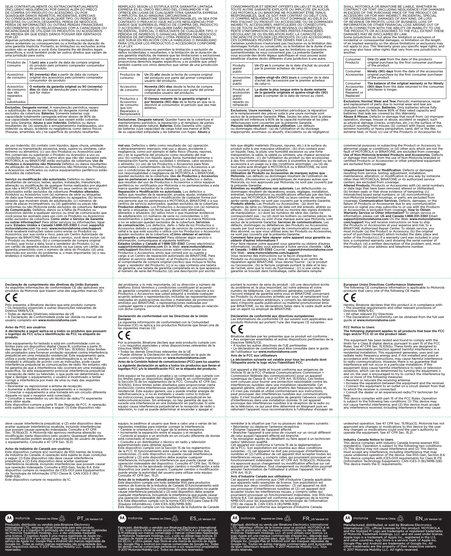 Fabriqué, distribué ou vendu par Binatone Electronics International LTD., détenteur ociel de la licence pour ce produit. MOTOROLA et le logo M stylisé sont des marques commerciales ou déposées de Motorola Trademark Holdings, LLC. et sont utilisés sous licence. Le logo Apple est une marque commerciale d’Apple Inc., déposée aux États-Unis et dans d’autres pays. App Store est une marque de service d’Apple Inc. Google Play et Android sont des marques déposées de Google Inc. Toutes les autres marques commerciales sont la propriété de leurs détenteurs respectifs. ©2017Motorola Mobility LLC. Tous droits réservés.FR_US Version 1.0Imprimé en ChineFabricado, distribuido o vendido por Binatone Electronics International LTD., licenciatario oﬁcial de este producto. MOTOROLA y el logotipo de la M estilizada son marcas comerciales o marcas comerciales registradas de Motorola Trademark Holdings, LLC. y sólo se utilizan bajo licencia. El logotipo de Apple es una marca comercial de Apple Inc., registrada en los EE.UU. y otros países. App Store es una marca de servicio de Apple Inc. Google Play y Android son marcas comerciales de Google Inc. Todas las demás marcas comerciales pertenecen a sus respectivos propietarios. ©2017 Motorola Mobility LLC. Todos los derechos reservados.ES_US Version 1.0Impreso en ChinaManufactured, distributed, or sold by Binatone Electronics International LTD., ocial licensee for this product. MOTOROLA and the Stylized M Logo are trademarks or registered trademarks of Motorola Trademark Holdings, LLC. and are used under license. Apple logo is a trademark of Apple Inc., registered in the U.S. and other countries. App Store is a service mark of Apple Inc. Google Play and Android are trademarks of Google Inc. All other trademarks are the property of their respective owners. ©2017Motorola Mobility LLC. All rights reserved. EN_US Version 1.0Printed in ChinaProduzido, distribuído ou vendido pela Binatone Electronics International LTD., empresa oﬁcial licenciada para este produto. MOTOROLA e o logotipo M estilizado são marcas ou marcas registradas da Motorola Trademark Holdings, LLC. e são utilizadas mediante uma licença. O logotipo Apple é uma marca registrada da Apple Inc., registrada nos EUA e em outros países. App Store é a marca de um serviço da Apple Inc. Google Play e Android são marcas registradas da Google Inc. Todas as outras marcas registradas são propriedade dos seus respectivos donos. © 2017 Motorola Mobility LLC. Todos os direitos reservados.PT_US Version 1.0Impresso na ChinaSEJA CONTRATUALMENTE OU EXTRACONTRATUALMENTE (INCLUINDO NEGLIGÊNCIA) POR DANOS ALÉM DO PREÇO DE COMPRA DO PRODUTO OU ACESSÓRIO, OU POR QUAISQUER DANOS INDIRETOS, INCIDENTAIS, ESPECIAIS OU CONSEQUENCIAIS DE QUALQUER TIPO, OU PERDA DE RECEITAS OU LUCROS CESSANTES, PERDA DE NEGÓCIOS, PERDA DE INFORMAÇÕES OU OUTRAS PERDAS FINANCEIRAS DECORRENTES DE OU RELACIONADAS COM A CAPACIDADE OU INCAPACIDADE DE UTILIZAR OS PRODUTOS OU ACESSÓRIOS NA MEDIDA EM QUE ESSES DANOS POSSAM SER ISENTADOS POR LEI.Algumas jurisdições não permitem a limitação ou exclusão de danos acidentais ou consequenciais ou a limitação da duração de uma garantia implícita. Portanto, as limitações ou exclusões acima podem não se aplicar a você. Esta Garantia lhe dá direitos legais especíﬁcos, e você também pode ter outros direitos que variam de uma jurisdição para outra.Produtos de consumo 1 (um) ano a partir da data da compra original do produto pelo primeiro comprador consumidor do produtoAcessórios de consumo 90 (noventa) dias a partir da data da compra original dos acessórios pelo primeiro comprador consumidor do produtoAcessórios de consumo que são reparados ou substituídosO restante da garantia original ou 90 (noventa) dias da data de devolução para o consumidor, o que for maior.Exclusões. Desgaste normal. A manutenção periódica, reparo e substituição de peças em função do desgaste normal estão excluídos da cobertura. Baterias. Somente baterias cuja capacidade totalmente carregada estiver abaixo de 80% da sua capacidade nominal e baterias que vazam estão cobertas por esta Garantia. Abuso e uso indevido. Defeitos ou danos resultantes de: (a) operação e armazenamento inadequados, uso indevido ou abuso, acidente ou negligência, como danos físicos (ﬁssuras, arranhões, etc.) na superfície do produto resultantes de uso indevido; (b) contato com líquidos, água, chuva, umidade extrema ou transpiração excessiva, areia, sujeira ou similares, calor extremo ou alimentos; (c) uso dos Produtos ou Acessórios para ﬁns comerciais ou sujeitando o Produto ou Acessório a uso ou condições anormais; ou (d) outros atos que não são causados pela MOTOROLA ou BINATONE estão excluídos da cobertura. Uso de Produtos e Acessórios não Motorola Defeitos ou danos resultantes da utilização de Produtos ou Acessórios não Motorola ou Produtos e Acessórios certiﬁcados ou outros equipamentos periféricos estão excluídos da cobertura.Serviço ou modiﬁcação não autorizado. Defeitos ou danos resultantes de serviços, testes, ajustes, instalação, manutenção, alteração ou modiﬁcação de qualquer forma realizados por alguém que não a MOTOROLA, BINATONE ou seus centros de serviço autorizados estão excluídos da cobertura. Produtos alterados. Produtos ou Acessórios com (a) números de série ou etiquetas de data que foram removidos, alterados ou apagados; (b) lacres violados que mostram sinais de adulteração; (c) números de série de placas incompatíveis; ou (d) gabinetes ou peças não conformes ou não Motorola estão excluídos da cobertura. Serviços de Comunicação. Defeitos, danos ou a falha de Produtos ou Acessórios devido a qualquer serviço ou sinal de comunicação que você possa ter assinado para uso com os Produtos ou Acessórios estão excluídos da cobertura. Como obter o Serviço de Garantia ou outras informações? Para obter serviços ou informações, ligue para: Estados Unidos e Canadá 1-888-331-3383 E-mail: support@motorolahome.com Na web: www.motorolahome.com/support Você receberá instruções sobre como enviar os Produtos ou Acessórios, por sua conta e risco, para um Centro Autorizado de Reparos da BINATONE. Para obter o serviço, você deve incluir: (a) o Produto ou Acessório; (b) o comprovante de compra original (recibo), que inclui a data, local e vendedor do Produto; (c) se um cartão de garantia estava incluído na sua caixa, um cartão de garantia preenchido com o número de série do Produto; (d) uma descrição por escrito do problema; e, o mais importante; (e) o seu endereço e número de telefone.Declaração de cumprimento das diretivas da União EuropeiaAs seguintes informações de conformidade CE são aplicáveis aos produtos da Motorola que trazem uma das seguintes marcas CE:Pelo presente, a Binatone declara que este produto cumpre:• Os requisitos essenciais e outras disposições relevantes da Diretiva 1999/5/CE• Todas as demais Diretrizes relevantes da UE• A Declaração de Conformidade pode ser obtida no manual do usuário completo em www.motorolahome.comAviso da FCC aos usuáriosA declaração a seguir aplica-se a todos os produtos que possuem o logotipo da FCC e/ou a identiﬁcação da FCC na etiqueta do produto.Este equipamento foi testado e está em conformidade com os limites para um dispositivo digital Classe B, conforme a parte 15 das Regras da FCC. Consulte a 47 CFR Sec. 15.105(b). Estes limites são projetados para fornecer proteção razoável contra interferência prejudicial em uma instalação residencial. Este equipamento gera, utiliza e pode irradiar energia de radiofrequência e, se não for instalado e utilizado de acordo com as instruções, pode causar interferência prejudicial às comunicações de rádio. No entanto, não há garantia de que a interferência não ocorrerá em uma instalação especíﬁca. Se este equipamento provocar interferência prejudicial à recepção de rádio ou televisão, o que pode ser determinado ao ligar e desligar o equipamento, o usuário é incentivado a tentar corrigir a interferência por meio de uma ou mais das seguintes medidas:• Reorientar ou reposicionar a antena de recepção.• Aumentar a distância entre o equipamento e o receptor.• Conectar o equipamento a uma tomada em um circuito diferente daquele no qual o receptor está conectado.• Consultar o revendedor ou um técnico de rádio/TV experiente para obter ajuda.Este dispositivo cumpre a parte 15 das Regras da FCC. A operação está sujeita às duas condições a seguir: (1) Este dispositivo não deve causar interferência prejudicial, e (2) este dispositivo deve aceitar qualquer interferência recebida, incluindo interferências que possam causar operação indesejada. Consulte a 47 CFR Sec. 15.19(a)(3). A Motorola não aprovou nenhuma alteração ou modiﬁcação neste dispositivo pelo usuário. Quaisquer alterações ou modiﬁcações podem anular a autorização do usuário de operar o equipamento. Consulte a 47 CFR Sec. 15.21.Aviso da Indústria do Canadá aos usuáriosEste dispositivo cumpre a(s) norma(s) de RSS isentas de licença da Indústria do Canadá. A operação está sujeita às duas condições a seguir: (1) Este dispositivo não deve causar interferência prejudicial, e (2) Este dispositivo deve aceitar qualquer interferência recebida, incluindo interferências que possam causar sua operação indesejada. Consulte a RSS-Gen, Seção 8.4. Este dispositivo cumpre os requisitos da ICES-003 para Equipamentos da Tecnologia da Informação (ITE) Classe B. CAN ICES-3 (B)/NMB-3(B) Este dispositivo cumpre os requisitos da IC.REMPLAZO SEGÚN LO ESTIPULA ESTA GARANTÍA LIMITADA EXPRESA ES EL ÚNICO RECURSO DEL CONSUMIDOR Y SE OFRECE EN LUGAR DE CUALQUIER OTRA GARANTÍA EXPRESA O IMPLÍCITA. BAJO NINGUNA CIRCUNSTANCIAMOTOROLA O BINATONE SERÁN RESPONSABLES, YA SEA POR CONTRATO O PERJUICIO (QUE INCLUYE NEGLIGENCIA) POR DAÑOS QUE SUPEREN EL PRECIO DE COMPRA DEL PRODUCTO O ACCESORIO, O POR CUALQUIER DAÑO INDIRECTO, INCIDENTAL, ESPECIAL O RESULTANTE DE CUALQUIER TIPO, O PÉRDIDA DE INGRESOS O GANACIAS, PÉRDIDA DE NEGOCIOS, PÉRDIDA DE INFORMACIÓN U OTRA PÉRDIDA FINANCIERA QUE SURJA EN RELACIÓN CON LA HABILIDAD O INHABILIDAD PARA UTILIZAR LOS PRODUCTOS O ACCESORIOS CONFORME A LA LEY.Algunas jurisdicciones no permiten la limitación o exclusión de daños incidentales o resultantes, o la limitación de la duración de una garantía implícita, de manera que las limitaciones o exclusiones antes mencionadas podrían no aplicarse a usted. Esta Garantía le proporciona derechos legales especíﬁcos, y es posible que usted también cuente con otros derechos que varían de una jurisdicción a otra.Productos de consumo Un (1) año desde la fecha de compra original del producto por parte del primer comprador usuario del producto.Accesorios de consumo Noventa (90) días desde la fecha de compra original de los accesorios por parte del primer comprador usuario del producto.Productos y Accesorios de consumo que son Reparados o RemplazadosEl tiempo restante de la garantía original o por Noventa (90) días de la fecha en que se lo devolvió al consumidor, el período que sea más extenso.Exclusiones. Desgaste natural. Quedan fuera de la cobertura el mantenimiento periódico, la reparación y el remplazo de partes debido al desgaste natural. Baterías. Esta Garantía sólo cubre las baterías cuya capacidad de carga total sea menor al 80% de su capacidad estipulada y las baterías con fugas. Abuso y mal uso. Defectos o daño como resultado de: (a) operación o almacenamiento impropio, mal uso o abuso, accidente o negligencia, como por ejemplo el daño físico (ﬁsuras, rayones, etc.) en la superﬁcie del producto como resultado del mal uso; (b) contacto con líquido, agua, lluvia, humedad extrema o transpiración fuerte, arena, suciedad o similares, calor excesivo o alimento; (c) uso de los Productos o Accesorios para ﬁnes comerciales o sometimiento de los Productos o Accesorios a un uso o condiciones de uso anormales; o (d) otros actos que no son responsabilidad o negligencia de MOTOROLA o BINATONE, quedan excluidos de la cobertura. Uso de Productos y Accesorios que no pertenecen a la marca Motorola. Los defectos o daños que resultan del uso de Productos o Accesorios u otros equipos periféricos no certiﬁcados por Motorola o no pertenecientes a esta marca quedan excluidos de la cobertura.Reparación o Modiﬁcación no autorizada. Los defectos o daños que resulten de la reparación, prueba, ajuste, instalación, mantenimiento, alteración o modiﬁcación de cualquier forma por una persona que no pertenezca a MOTOROLA, BINATONE o a sus centros de servicio autorizados, quedan excluidos de la cobertura. Productos alterados. Los Productos o Accesorios con (a) números de serie o etiquetas con fecha que hayan sido eliminados, alterados o anulados; (b) sellos rotos o que muestran evidencia de adulteración; (c) números de serie no coincidentes; o (d) revestimientos o partes que no pertenezcan a la marca Motorola o no se adecuen quedan excluidos de la cobertura. Servicios de comunicación. Los defectos, daño o falla de los Productos o Accesorios debido a cualquier tipo de servicio de comunicación o señal a la que esté suscrito o utilice con los Productos o Accesorios quedan excluidos de la cobertura. ¿Cómo obtener el servicio de garantía u otra información? Para obtener algún servicio o información, comuníquese al siguiente teléfono:  Estados Unidos y Canadá al 1-888-331-3383 Correo electrónico:  support@motorolahome.com En la Web: www.motorolahome.com/support Recibirá instrucciones sobre cómo enviar los Productos o Accesorios, envío que correrá por su cuenta y cargo a un Centro de reparación autorizado de BINATONE. Para obtener el servicio debe incluir: a) el Producto o Accesorio; (b) el comprobante de compra original (recibo) que incluya la fecha, lugar y vendedor del Producto; (c) si su caja contenía una tarjeta de garantía, una tarjeta de garantía completada en la que aparezca el número de serie del Producto; (d) una descripción por escrito del problema; y lo más importante, (e) su dirección y número de teléfono. Estos términos y condiciones constituyen el acuerdo de garantía completo entre usted y BINATONE en relación a los Productos o Accesorios que usted adquirió e invalida cualquier acuerdo anterior o representación, incluidas las representaciones realizadas en publicaciones escritas o materiales de promoción emitidos por BINATONE, o representaciones realizadas por cualquier agente o personal de BINATONE, efectuadas en relación con dicha compra.Declaración de conformidad con las Directivas de la Unión EuropeaLa siguiente información de conformidad con la Comunidad Europea (CE) se aplica a los productos Motorola que llevan una de las siguientes marcas CE:Por la presente, Binatone declara que este producto cumple con:• Los requisitos esenciales y otras disposiciones relevantes de la Directiva 1999/5/EC• Todas las demás Directivas relevantes de la UE• Puede obtener la Declaración de conformidad en la guía de usuario completa ingresando en www.motorolahome.comAviso de la Comisión federal de comunicaciones (FCC) para los usuariosLa siguiente declaración se aplica a todos los productos que llevan el logotipo FCC y/o la Identiﬁcación FCC en la etiqueta del producto.Este equipo se ha puesto a prueba y se comprobó que cumple con los límites para un dispositivo digital Clase B, en conformidad con la Sección 15 de los reglamentos de la FCC. Consulte 47 CFR Sec. 15.105(b). Estos límites están diseñados para proporcionar cierta protección contra interferencias perjudiciales en una instalación residencial. Este equipo genera, usa y puede irradiar energía de radiofrecuencia y, si no es instalado y usado como lo indican las instrucciones, puede causar interferencia perjudicial en las radiocomunicaciones. Sin embargo, no hay garantía de que no suceda una interferencia en una instalación en particular. Si este equipo causa interferencia perjudicial en la recepción de radio o televisión, lo cual se puede determinar al encender y apagar el equipo, le pedimos al usuario que lleve a cabo una o varias de las siguientes medidas para intentar corregir la interferencia:• Cambie la orientación o el lugar de la antena receptora.• Incremente la separación entre el equipo y el receptor.• Conecte el equipo a un enchufe en un circuito diferente de donde está conectado el receptor.• Consulte a un distribuidor o técnico en radio y televisión experimentado para obtener ayuda.Este dispositivo cumple con la Sección 15 de los reglamentos de la FCC. El funcionamiento está sujeto a las siguientes dos condiciones: (1) este dispositivo no puede causar interferencia perjudicial y (2) este dispositivo debe aceptar cualquier interferencia, incluyendo la interferencia que puede causar una operación indeseable del dispositivo. Consulte 47 CFR Sec. 15.19(a)(3). Motorola no ha aprobado ningún cambio o modiﬁcación a este dispositivo por parte del usuario. Cualquier cambio o modiﬁcación puede anular la autoridad del usuario para utilizar este equipo. Consulte 47 CFR Sec. 15.21.Aviso de la Industria de Canadá para los usuariosEste dispositivo cumple con todo estándar RSS para productos exentos de licencia de la Industria de Canadá: El funcionamiento está sujeto a las siguientes Dos condiciones: (1) este dispositivo no puede causar interferencia perjudicial y (2) este dispositivo debe aceptar cualquier interferencia, incluyendo la interferencia que puede causar una operación indeseable del dispositivo. Consulte RSS-Gen, Sección 8.4. Este dispositivo cumple con la norma ICES-003 para Clase B ITE (Equipos Informáticos). CAN ICES-3(B)/NMB-3(B)Este dispositivo cumple con los requisitos de la Industria de Canadá.CONSOMMATEUR ET SERONT OFFERTS EN LIEU ET PLACE DE TOUTE AUTRE GARANTIE EXPLICITE OU IMPLICITE. EN AUCUN CAS MOTOROLA OU BINATONE NE POURRONT ÊTRE TENUS RESPONSABLES, QUE CE SOIT PAR CONTRAT OU DÉLIT CIVIL (Y COMPRIS NÉGLIGENCE), DE TOUT DOMMAGE AU-DELÀ DU PRIX D’ACHAT DU PRODUIT OU ACCESSOIRE, OU DE DOMMAGES INDIRECTS, ACCESSOIRES, PARTICULIERS OU CONSÉCUTIFS, OU DE TOUTE AUTRE PERTE DE REVENUS OU BÉNÉFICES, PERTE D’INFORMATION OU AUTRES PERTES FINANCIÈRES DÉCOULANT DE OU EN RELATION AVEC LA CAPACITÉ OU L’INCAPACITÉ D’UTILISER LES PRODUITS OU LES ACCESSOIRES. CES DOMMAGES PEUVENT ÊTRE DÉNIÉS PAR LA LOI.Certaines juridictions n’autorisant pas l’exclusion ou la limitation des dommages fortuits ou consécutifs, ou la limitation de la durée d’une garantie implicite, il est possible que les limitations ou exclusions susmentionnées ne vous concernent pas. La présente Garantie vous accorde des droits légaux spéciﬁques et vous pouvez aussi bénéﬁcier d’autres droits diérents d’une juridiction à une autre.Produits grand publicUn (1) an à compter de la date d’achat du produit par le premier acheteur de celui-ci.Accessoires grand publicQuatre-vingt-dix (90) jours à compter de la date d’achat de l’accessoire par le premier acheteur de celui-ci.Produits et accessoires grand public réparés ou remplacésLa durée la plus longue entre la durée restante de la garantie originale et quatre-vingt-dix (90) jours à compter de la date de renvoi au client.Exclusions. Usure normale. L’entretien périodique, la réparation et le remplacement des pièces suite à une usure normale sont exclus de la présente Garantie. Piles. Seules les piles dont la pleine capacité est inférieure à 80% de la capacité nominale et les piles défectueuses sont couvertes par la présente Garantie.Mauvais traitement et mauvaise utilisation. Les défauts ou dommages résultant : (a) de l’utilisation et du stockage inappropriés, anormaux ou abusifs, d’accidents ou de négligence tels que dégâts matériels (ﬁssures, rayures, etc.) à la surface du produit suite à une mauvaise utilisation ; (b) d’un contact avec un liquide, l’eau, la pluie, une humidité excessive ou une forte transpiration, le sable, la saleté ou similaire, une chaleur excessive ou la nourriture ; (c) de l’utilisation du produit ou des accessoires à des ﬁns commerciales ou de nature à soumettre le produit ou les accessoire à un usage ou à des conditions anormales ; ou (d) de tout autre acte étranger à MOTOROLA ou à BINATONE, ne sont pas couverts par la présente Garantie.  Utilisation de Produits ou Accessoires de marques autres que Motorola. Les défauts ou dommages résultant de l’utilisation de Produits, d’Accessoires ou périphériques de marques autres que Motorola, ou non approuvés par Motorola, ne sont pas couverts par la présente Garantie.Entretien ou modiﬁcations non autorisés. Les défectuosités ou dommages résultant de réparations, essais, réglages, installation, entretien, transformations ou modiﬁcations eectués par des tiers autres que MOTOROLA, BINATONE ou leurs centres de service après-vente agréés, ne sont pas couverts par la présente Garantie. Produits altérés. Les Produits ou Accessoires : (a) dont les numéros de série ou l’étiquette de date ont été enlevés, altérés ou eacés ; (b) dont le sceau est brisé ou montre des signes évidents de manipulation ; (c) dont les numéros de série des cartes ne correspondent pas ; ou (d) dont les boîtiers ou certaines pièces ne sont pas conformes ou sont d’une marque autre que Motorola, sont exclus de la présente Garantie. Services de communications. Les défauts, dommages ou défaillances des Produits ou Accessoires causés par tout service ou signal de communication auquel vous êtes abonné, ou que vous utilisez avec les Produits ou Accessoires, ne sont pas couverts par la présente Garantie.Comment faire pour faire réparer votre appareil sous garantie ou obtenir d’autres informations ? Pour faire réparer votre appareil sous garantie ou obtenir d’autres informations, veuillez vous adresser à notre service clientèle : USA et Canada : 1-888-331-3383 Courriel : support@motorolahome.com Site Web : www.motorolahome.com/supportVous recevrez des instructions sur la façon d’expédier les Produits ou Accessoires, à vos frais et risques, à un centre de réparation agréé BINATONE. Vous devrez fournir : (a) le produit ou l’accessoire ; (b) la facture originale portant la date et le lieu de l’achat, ainsi que le nom du fournisseur ; (c) si une carte de garantie se trouvait dans l’emballage, cette dernière remplie portant le numéro de série du produit ; (d) une description écrite du problème et, le plus important, (e) votre adresse et votre numéro de téléphone. Ces conditions générales constituent l’accord intégral de garantie entre vous et BINATONE concernant les Produits ou Accessoires achetés par vous, et remplacent tout accord ou déclaration antérieurs, y compris les déclarations faites dans n’importe quelle publication ou matériel promotionnel émis par BINATONE, ou les déclarations faites dans le cadre dudit achat par un agent ou employé de BINATONE.Déclaration de conformité aux directives européennesLes informations de conformité CE qui suivent sont applicables aux produits Motorola qui portent l’une des marques CE suivantes :Binatone déclare par les présentes que ce produit est conforme :• Aux exigences essentielles et autres dispositions pertinentes de la Directive 1999/5/CE.• À toutes les autres directives de l’UE pertinentes• La déclaration de conformité peut être consultée dans le guide de l’utilisateur sur www.motorolahome.comAvis de la FCC aux utilisateursLa déclaration suivante est valable pour tous les produits dont l’étiquette porte le logo et/ou l’identiﬁant FCC.Cet appareil a été testé et trouvé conforme aux exigences de l’Article 15 de la FCC (Federal Communications Commission = Commission fédérale des communications) pour un appareil numérique de Classe B. Voir 47 CFR Art. 15.105(b). Ces limites sont conçues pour fournir une protection raisonnable contre les interférences nuisibles dans une installation résidentielle. Cet appareil génère, utilise et peut émettre des fréquences radio et, s’il n’est pas installé et utilisé conformément aux instructions, peut provoquer des interférences nuisibles aux communications radio. Il n’est toutefois pas possible de garantir l’absence complète d’interférences dans une installation donnée. Si cet appareil provoque des interférences nuisibles à la réception de la radio ou de la télévision, ce qui peut être déterminé en éteignant puis en rallumant l’appareil, nous recommandons à l’utilisateur d’essayer de remédier à la situation par l’un ou plusieurs des moyens suivants : • Réorienter ou déplacer l’antenne réceptrice.• Éloigner l’appareil de l’appareil aecté. • Brancher l’appareil à une prise de courant sur un circuit diérent de celui auquel l’appareil aecté est branché. • Se renseigner auprès du détaillant ou faire appel à un technicien radio/ télévision qualiﬁé. Cet appareil est conforme à l’article 15 de la réglementation de la FCC. Son exploitation est soumise aux deux conditions suivantes : (1) cet appareil ne doit pas provoquer d’interférences nuisibles et (2) l’utilisateur de cet appareil doit accepter toutes les interférences reçues, y compris celles qui pourraient provoquer un fonctionnement indésirable. Voir 47 CFR Art. 15.19(a)(3). Motorola n’a approuvé aucun changement ou modiﬁcation eectué sur cet appareil par l’utilisateur. Tout changement ou modiﬁcation pourrait annuler l’autorisation de l’utilisateur à utiliser l’appareil. Voir 47 CFR Art. 15.21.Avis d’Industrie Canada aux utilisateursCet appareil est conforme aux CNR d’Industrie Canada applicables aux appareils radio exemptés de licence. Son exploitation est soumise aux deux conditions suivantes : (1) cet appareil ne doit pas provoquer d’interférences nuisibles et (2) cet appareil doit accepter toutes les interférences reçues, y compris celles qui pourraient provoquer un fonctionnement indésirable. Voir RSS-Gen, Article 8.4. Cet appareil est conforme aux exigences de la norme NMB-003 pour les équipements de technologie de l’information (ITE) de classe B. CAN ICES-3 (B)/NMB-3(B)Cet appareil est conforme aux exigences d’Industrie Canada.SHALL MOTOROLA OR BINATONE BE LIABLE, WHETHER IN CONTRACT OR TORT (INCLUDING NEGLIGENCE) FOR DAMAGES IN EXCESS OF THE PURCHASE PRICE OF THE PRODUCT OR ACCESSORY, OR FOR ANY INDIRECT, INCIDENTAL, SPECIAL OR CONSEQUENTIAL DAMAGES OF ANY KIND, OR LOSS OF REVENUE OR PROFITS, LOSS OF BUSINESS, LOSS OF INFORMATION OR OTHER FINANCIAL LOSS ARISING OUT OF OR IN CONNECTION WITH THE ABILITY OR INABILITY TO USE THE PRODUCTS OR ACCESSORIES TO THE FULL EXTENT THESE DAMAGES MAY BE DISCLAIMED BY LAW.Some jurisdictions do not allow the limitation or exclusion of incidental or consequential damages, or limitation on the length of an implied warranty, so the above limitations or exclusions may not apply to you. This Warranty gives you speciﬁc legal rights, and you may also have other rights that vary from one jurisdiction to another.Consumer Products One (1) year from the date of the products original purchase by the ﬁrst consumer purchaser of the productConsumer Accessories Ninety (90) days from the date of the accessories original purchase by the ﬁrst consumer purchaser of the productConsumer Accessories that are Repaired or ReplacedThe balance of the original warranty or for Ninety (90)  days   from the date returned to the consumer, whichever is longer.Exclusions. Normal Wear and Tear. Periodic maintenance, repair and replacement of parts due to normal wear and tear are excluded from coverage. Batteries. Only batteries whose fully charged capacity falls below 80% of their rated capacity and batteries that leak are covered by this Warranty.Abuse &amp; Misuse. Defects or damage that result from: (a) improper operation, storage, misuse or abuse, accident or neglect, such as physical damage (cracks, scratches, etc.) to the surface of the product resulting from misuse; (b) contact with liquid, water, rain, extreme humidity or heavy perspiration, sand, dirt or the like, extreme heat, or food; (c) use of the Products or Accessories for commercial purposes or subjecting the Product or Accessory to abnormal usage or conditions; or (d) other acts which are not the fault of MOTOROLA or BINATONE, are excluded from coverage.Use of Non-Motorola branded Products and Accessories. Defects or damage that result from the use of Non-Motorola branded or certiﬁed Products or Accessories or other peripheral equipment are excluded from coverage.Unauthorized Service or Modiﬁcation. Defects or damages resulting from service, testing, adjustment, installation, maintenance, alteration, or modiﬁcation in any way by someone other than MOTOROLA, BINATONE or its authorized service centers, are excluded from coverage.Altered Products. Products or Accessories with (a) serial numbers or date tags that have been removed, altered or obliterated; (b) broken seals or that show evidence of tampering; (c) mismatched board serial numbers; or (d) nonconforming or non-Motorola branded housings, or parts, are excluded from coverage. Communication Services. Defects, damages, or the failure of Products or Accessories due to any communication service or signal you may subscribe to or use with the Products or Accessories is excluded from coverage. How to Obtain Warranty Service or Other Information? To obtain service or information, please call: US and Canada 1-888-331-3383 Email: support@motorolahome.com On the Web: www.motorolahome.com/support You will receive instructions on how to ship the Products or Accessories at your expense and risk, to a BINATONE Authorized Repair Center. To obtain service, you must include: (a) the Product or Accessory; (b) the original proof of purchase (receipt) which includes the date, place and seller of the Product;(c) if a warranty card was included in your box, a completed warranty card showing the serial number of the Product; (d) a written description of the problem; and, most importantly; (e) your address and telephone number.European Union Directives Conformance StatementThe following CE compliance information is applicable to Motorola products that carry one of the following CE marks:Hereby, Binatone declares that this product is in compliance with:• The essential requirements and other relevant provisions of Directive 1999/5/EC• All other relevant EU Directives• The Declaration of Conformity can be obtained from the full user guide at www.motorolahome.comFCC Notice to UsersThe following statement applies to all products that bear the FCC logo and/or FCC ID on the product label.This equipment has been tested and found to comply with the limits for a Class B digital device, pursuant to part 15 of the FCC Rules. See 47 CFR Sec. 15.105(b). These limits are designed to provide reasonable protection against harmful interference in a residential installation. This equipment generates, uses and can radiate radio frequency energy and, if not installed and used in accordance with the instructions, may cause harmful interference to radio communications. However, there is no guarantee that interference will not occur in a particular installation. If this equipment does cause harmful interference to radio or television reception, which can be determined by turning the equipment o and on, the user is encouraged to try to correct the interference by one or more of the following measures:• Reorient or relocate the receiving antenna.• Increase the separation between the equipment and the receiver.• Connect the equipment to an outlet on a circuit dierent from that to which the receiver is connected.• Consult the dealer or an experienced radio/TV technician for help.This device complies with part 15 of the FCC Rules. Operation is subject to the following two conditions: (1) This device may not cause harmful interference, and (2) this device must accept any interference received, including interference that may cause undesired operation. See 47 CFR Sec. 15.19(a)(3). Motorola has not approved any changes or modications to this device by the user. Any changes or modications could void the user’s authority to operate the equipment. See 47 CFR Sec. 15.21.Industry Canada Notice to UsersThis device complies with Industry Canada license-exempt RSS standard(s). Operation is subject to the following two conditions: (1) This device may not cause interference and (2) This device must accept any interference, including interference that may cause undesired operation of the device. See RSS-Gen, Section 8.4. This device complies with ICES-003 requirements for Class B ITE (Information Technology Equipment). CAN ICES-3 (B)/NMB-3(B)This device meets the IC requirements.