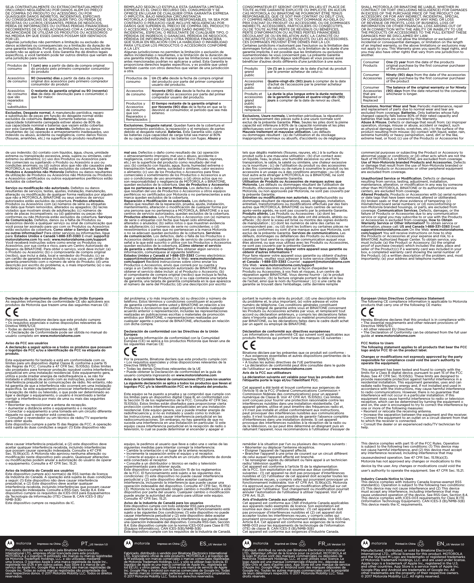 Fabriqué, distribué ou vendu par Binatone Electronics International LTD., détenteur ociel de la licence pour ce produit. MOTOROLA et le logo M stylisé sont des marques commerciales ou déposées de Motorola Trademark Holdings, LLC. et sont utilisés sous licence. Le logo Apple est une marque commerciale d’Apple Inc., déposée aux États-Unis et dans d’autres pays. App Store est une marque de service d’Apple Inc. Google Play et Android sont des marques déposées de Google Inc. Toutes les autres marques commerciales sont la propriété de leurs détenteurs respectifs. ©2017Motorola Mobility LLC. Tous droits réservés.FR_US Version 1.0Imprimé en ChineFabricado, distribuido o vendido por Binatone Electronics International LTD., licenciatario oﬁcial de este producto. MOTOROLA y el logotipo de la M estilizada son marcas comerciales o marcas comerciales registradas de Motorola Trademark Holdings, LLC. y sólo se utilizan bajo licencia. El logotipo de Apple es una marca comercial de Apple Inc., registrada en los EE.UU. y otros países. App Store es una marca de servicio de Apple Inc. Google Play y Android son marcas comerciales de Google Inc. Todas las demás marcas comerciales pertenecen a sus respectivos propietarios. ©2017 Motorola Mobility LLC. Todos los derechos reservados.ES_US Version 1.0Impreso en ChinaManufactured, distributed, or sold by Binatone Electronics International LTD., ocial licensee for this product. MOTOROLA and the Stylized M Logo are trademarks or registered trademarks of Motorola Trademark Holdings, LLC. and are used under license. Apple logo is a trademark of Apple Inc., registered in the U.S. and other countries. App Store is a service mark of Apple Inc. Google Play and Android are trademarks of Google Inc. All other trademarks are the property of their respective owners. ©2017Motorola Mobility LLC. All rights reserved. EN_US Version 1.0Printed in ChinaProduzido, distribuído ou vendido pela Binatone Electronics International LTD., empresa oﬁcial licenciada para este produto. MOTOROLA e o logotipo M estilizado são marcas ou marcas registradas da Motorola Trademark Holdings, LLC. e são utilizadas mediante uma licença. O logotipo Apple é uma marca registrada da Apple Inc., registrada nos EUA e em outros países. App Store é a marca de um serviço da Apple Inc. Google Play e Android são marcas registradas da Google Inc. Todas as outras marcas registradas são propriedade dos seus respectivos donos. © 2017 Motorola Mobility LLC. Todos os direitos reservados.PT_US Version 1.0Impresso na ChinaSEJA CONTRATUALMENTE OU EXTRACONTRATUALMENTE (INCLUINDO NEGLIGÊNCIA) POR DANOS ALÉM DO PREÇO DE COMPRA DO PRODUTO OU ACESSÓRIO, OU POR QUAISQUER DANOS INDIRETOS, INCIDENTAIS, ESPECIAIS OU CONSEQUENCIAIS DE QUALQUER TIPO, OU PERDA DE RECEITAS OU LUCROS CESSANTES, PERDA DE NEGÓCIOS, PERDA DE INFORMAÇÕES OU OUTRAS PERDAS FINANCEIRAS DECORRENTES DE OU RELACIONADAS COM A CAPACIDADE OU INCAPACIDADE DE UTILIZAR OS PRODUTOS OU ACESSÓRIOS NA MEDIDA EM QUE ESSES DANOS POSSAM SER ISENTADOS POR LEI.Algumas jurisdições não permitem a limitação ou exclusão de danos acidentais ou consequenciais ou a limitação da duração de uma garantia implícita. Portanto, as limitações ou exclusões acima podem não se aplicar a você. Esta Garantia lhe dá direitos legais especíﬁcos, e você também pode ter outros direitos que variam de uma jurisdição para outra.Produtos de consumo 1 (um) ano a partir da data da compra original do produto pelo primeiro comprador consumidor do produtoAcessórios de consumo 90 (noventa) dias a partir da data da compra original dos acessórios pelo primeiro comprador consumidor do produtoAcessórios de consumo que são reparados ou substituídosO restante da garantia original ou 90 (noventa) dias da data de devolução para o consumidor, o que for maior.Exclusões. Desgaste normal. A manutenção periódica, reparo e substituição de peças em função do desgaste normal estão excluídos da cobertura. Baterias. Somente baterias cuja capacidade totalmente carregada estiver abaixo de 80% da sua capacidade nominal e baterias que vazam estão cobertas por esta Garantia. Abuso e uso indevido. Defeitos ou danos resultantes de: (a) operação e armazenamento inadequados, uso indevido ou abuso, acidente ou negligência, como danos físicos (ﬁssuras, arranhões, etc.) na superfície do produto resultantes de uso indevido; (b) contato com líquidos, água, chuva, umidade extrema ou transpiração excessiva, areia, sujeira ou similares, calor extremo ou alimentos; (c) uso dos Produtos ou Acessórios para ﬁns comerciais ou sujeitando o Produto ou Acessório a uso ou condições anormais; ou (d) outros atos que não são causados pela MOTOROLA ou BINATONE estão excluídos da cobertura. Uso de Produtos e Acessórios não Motorola Defeitos ou danos resultantes da utilização de Produtos ou Acessórios não Motorola ou Produtos e Acessórios certiﬁcados ou outros equipamentos periféricos estão excluídos da cobertura.Serviço ou modiﬁcação não autorizado. Defeitos ou danos resultantes de serviços, testes, ajustes, instalação, manutenção, alteração ou modiﬁcação de qualquer forma realizados por alguém que não a MOTOROLA, BINATONE ou seus centros de serviço autorizados estão excluídos da cobertura. Produtos alterados. Produtos ou Acessórios com (a) números de série ou etiquetas de data que foram removidos, alterados ou apagados; (b) lacres violados que mostram sinais de adulteração; (c) números de série de placas incompatíveis; ou (d) gabinetes ou peças não conformes ou não Motorola estão excluídos da cobertura. Serviços de Comunicação. Defeitos, danos ou a falha de Produtos ou Acessórios devido a qualquer serviço ou sinal de comunicação que você possa ter assinado para uso com os Produtos ou Acessórios estão excluídos da cobertura. Como obter o Serviço de Garantia ou outras informações? Para obter serviços ou informações, ligue para: Estados Unidos e Canadá 1-888-331-3383 E-mail: support@motorolahome.com Na web: www.motorolahome.com/support Você receberá instruções sobre como enviar os Produtos ou Acessórios, por sua conta e risco, para um Centro Autorizado de Reparos da BINATONE. Para obter o serviço, você deve incluir: (a) o Produto ou Acessório; (b) o comprovante de compra original (recibo), que inclui a data, local e vendedor do Produto; (c) se um cartão de garantia estava incluído na sua caixa, um cartão de garantia preenchido com o número de série do Produto; (d) uma descrição por escrito do problema; e, o mais importante; (e) o seu endereço e número de telefone.Declaração de cumprimento das diretivas da União EuropeiaAs seguintes informações de conformidade CE são aplicáveis aos produtos da Motorola que trazem uma das seguintes marcas CE:Pelo presente, a Binatone declara que este produto cumpre:• Os requisitos essenciais e outras disposições relevantes da Diretiva 1999/5/CE• Todas as demais Diretrizes relevantes da UE• A Declaração de Conformidade pode ser obtida no manual do usuário completo em www.motorolahome.comAviso da FCC aos usuáriosA declaração a seguir aplica-se a todos os produtos que possuem o logotipo da FCC e/ou a identiﬁcação da FCC na etiqueta do produto.Este equipamento foi testado e está em conformidade com os limites para um dispositivo digital Classe B, conforme a parte 15 das Regras da FCC. Consulte a 47 CFR Sec. 15.105(b). Estes limites são projetados para fornecer proteção razoável contra interferência prejudicial em uma instalação residencial. Este equipamento gera, utiliza e pode irradiar energia de radiofrequência e, se não for instalado e utilizado de acordo com as instruções, pode causar interferência prejudicial às comunicações de rádio. No entanto, não há garantia de que a interferência não ocorrerá em uma instalação especíﬁca. Se este equipamento provocar interferência prejudicial à recepção de rádio ou televisão, o que pode ser determinado ao ligar e desligar o equipamento, o usuário é incentivado a tentar corrigir a interferência por meio de uma ou mais das seguintes medidas:• Reorientar ou reposicionar a antena de recepção.• Aumentar a distância entre o equipamento e o receptor.• Conectar o equipamento a uma tomada em um circuito diferente daquele no qual o receptor está conectado.• Consultar o revendedor ou um técnico de rádio/TV experiente para obter ajuda.Este dispositivo cumpre a parte 15 das Regras da FCC. A operação está sujeita às duas condições a seguir: (1) Este dispositivo não deve causar interferência prejudicial, e (2) este dispositivo deve aceitar qualquer interferência recebida, incluindo interferências que possam causar operação indesejada. Consulte a 47 CFR Sec. 15.19(a)(3). A Motorola não aprovou nenhuma alteração ou modiﬁcação neste dispositivo pelo usuário. Quaisquer alterações ou modiﬁcações podem anular a autorização do usuário de operar o equipamento. Consulte a 47 CFR Sec. 15.21.Aviso da Indústria do Canadá aos usuáriosEste dispositivo cumpre a(s) norma(s) de RSS isentas de licença da Indústria do Canadá. A operação está sujeita às duas condições a seguir: (1) Este dispositivo não deve causar interferência prejudicial, e (2) Este dispositivo deve aceitar qualquer interferência recebida, incluindo interferências que possam causar sua operação indesejada. Consulte a RSS-Gen, Seção 8.4. Este dispositivo cumpre os requisitos da ICES-003 para Equipamentos da Tecnologia da Informação (ITE) Classe B. CAN ICES-3 (B)/NMB-3(B) Este dispositivo cumpre os requisitos da IC.REMPLAZO SEGÚN LO ESTIPULA ESTA GARANTÍA LIMITADA EXPRESA ES EL ÚNICO RECURSO DEL CONSUMIDOR Y SE OFRECE EN LUGAR DE CUALQUIER OTRA GARANTÍA EXPRESA O IMPLÍCITA. BAJO NINGUNA CIRCUNSTANCIAMOTOROLA O BINATONE SERÁN RESPONSABLES, YA SEA POR CONTRATO O PERJUICIO (QUE INCLUYE NEGLIGENCIA) POR DAÑOS QUE SUPEREN EL PRECIO DE COMPRA DEL PRODUCTO O ACCESORIO, O POR CUALQUIER DAÑO INDIRECTO, INCIDENTAL, ESPECIAL O RESULTANTE DE CUALQUIER TIPO, O PÉRDIDA DE INGRESOS O GANACIAS, PÉRDIDA DE NEGOCIOS, PÉRDIDA DE INFORMACIÓN U OTRA PÉRDIDA FINANCIERA QUE SURJA EN RELACIÓN CON LA HABILIDAD O INHABILIDAD PARA UTILIZAR LOS PRODUCTOS O ACCESORIOS CONFORME A LA LEY.Algunas jurisdicciones no permiten la limitación o exclusión de daños incidentales o resultantes, o la limitación de la duración de una garantía implícita, de manera que las limitaciones o exclusiones antes mencionadas podrían no aplicarse a usted. Esta Garantía le proporciona derechos legales especíﬁcos, y es posible que usted también cuente con otros derechos que varían de una jurisdicción a otra.Productos de consumo Un (1) año desde la fecha de compra original del producto por parte del primer comprador usuario del producto.Accesorios de consumo Noventa (90) días desde la fecha de compra original de los accesorios por parte del primer comprador usuario del producto.Productos y Accesorios de consumo que son Reparados o RemplazadosEl tiempo restante de la garantía original o por Noventa (90) días de la fecha en que se lo devolvió al consumidor, el período que sea más extenso.Exclusiones. Desgaste natural. Quedan fuera de la cobertura el mantenimiento periódico, la reparación y el remplazo de partes debido al desgaste natural. Baterías. Esta Garantía sólo cubre las baterías cuya capacidad de carga total sea menor al 80% de su capacidad estipulada y las baterías con fugas. Abuso y mal uso. Defectos o daño como resultado de: (a) operación o almacenamiento impropio, mal uso o abuso, accidente o negligencia, como por ejemplo el daño físico (ﬁsuras, rayones, etc.) en la superﬁcie del producto como resultado del mal uso; (b) contacto con líquido, agua, lluvia, humedad extrema o transpiración fuerte, arena, suciedad o similares, calor excesivo o alimento; (c) uso de los Productos o Accesorios para ﬁnes comerciales o sometimiento de los Productos o Accesorios a un uso o condiciones de uso anormales; o (d) otros actos que no son responsabilidad o negligencia de MOTOROLA o BINATONE, quedan excluidos de la cobertura. Uso de Productos y Accesorios que no pertenecen a la marca Motorola. Los defectos o daños que resultan del uso de Productos o Accesorios u otros equipos periféricos no certiﬁcados por Motorola o no pertenecientes a esta marca quedan excluidos de la cobertura.Reparación o Modiﬁcación no autorizada. Los defectos o daños que resulten de la reparación, prueba, ajuste, instalación, mantenimiento, alteración o modiﬁcación de cualquier forma por una persona que no pertenezca a MOTOROLA, BINATONE o a sus centros de servicio autorizados, quedan excluidos de la cobertura. Productos alterados. Los Productos o Accesorios con (a) números de serie o etiquetas con fecha que hayan sido eliminados, alterados o anulados; (b) sellos rotos o que muestran evidencia de adulteración; (c) números de serie no coincidentes; o (d) revestimientos o partes que no pertenezcan a la marca Motorola o no se adecuen quedan excluidos de la cobertura. Servicios de comunicación. Los defectos, daño o falla de los Productos o Accesorios debido a cualquier tipo de servicio de comunicación o señal a la que esté suscrito o utilice con los Productos o Accesorios quedan excluidos de la cobertura. ¿Cómo obtener el servicio de garantía u otra información? Para obtener algún servicio o información, comuníquese al siguiente teléfono:  Estados Unidos y Canadá al 1-888-331-3383 Correo electrónico:  support@motorolahome.com En la Web: www.motorolahome.com/support Recibirá instrucciones sobre cómo enviar los Productos o Accesorios, envío que correrá por su cuenta y cargo a un Centro de reparación autorizado de BINATONE. Para obtener el servicio debe incluir: a) el Producto o Accesorio; (b) el comprobante de compra original (recibo) que incluya la fecha, lugar y vendedor del Producto; (c) si su caja contenía una tarjeta de garantía, una tarjeta de garantía completada en la que aparezca el número de serie del Producto; (d) una descripción por escrito del problema; y lo más importante, (e) su dirección y número de teléfono. Estos términos y condiciones constituyen el acuerdo de garantía completo entre usted y BINATONE en relación a los Productos o Accesorios que usted adquirió e invalida cualquier acuerdo anterior o representación, incluidas las representaciones realizadas en publicaciones escritas o materiales de promoción emitidos por BINATONE, o representaciones realizadas por cualquier agente o personal de BINATONE, efectuadas en relación con dicha compra.Declaración de conformidad con las Directivas de la Unión EuropeaLa siguiente información de conformidad con la Comunidad Europea (CE) se aplica a los productos Motorola que llevan una de las siguientes marcas CE:Por la presente, Binatone declara que este producto cumple con:• Los requisitos esenciales y otras disposiciones relevantes de la Directiva 1999/5/EC• Todas las demás Directivas relevantes de la UE• Puede obtener la Declaración de conformidad en la guía de usuario completa ingresando en www.motorolahome.comAviso de la Comisión federal de comunicaciones (FCC) para los usuariosLa siguiente declaración se aplica a todos los productos que llevan el logotipo FCC y/o la Identiﬁcación FCC en la etiqueta del producto.Este equipo se ha puesto a prueba y se comprobó que cumple con los límites para un dispositivo digital Clase B, en conformidad con la Sección 15 de los reglamentos de la FCC. Consulte 47 CFR Sec. 15.105(b). Estos límites están diseñados para proporcionar cierta protección contra interferencias perjudiciales en una instalación residencial. Este equipo genera, usa y puede irradiar energía de radiofrecuencia y, si no es instalado y usado como lo indican las instrucciones, puede causar interferencia perjudicial en las radiocomunicaciones. Sin embargo, no hay garantía de que no suceda una interferencia en una instalación en particular. Si este equipo causa interferencia perjudicial en la recepción de radio o televisión, lo cual se puede determinar al encender y apagar el equipo, le pedimos al usuario que lleve a cabo una o varias de las siguientes medidas para intentar corregir la interferencia:• Cambie la orientación o el lugar de la antena receptora.• Incremente la separación entre el equipo y el receptor.• Conecte el equipo a un enchufe en un circuito diferente de donde está conectado el receptor.• Consulte a un distribuidor o técnico en radio y televisión experimentado para obtener ayuda.Este dispositivo cumple con la Sección 15 de los reglamentos de la FCC. El funcionamiento está sujeto a las siguientes dos condiciones: (1) este dispositivo no puede causar interferencia perjudicial y (2) este dispositivo debe aceptar cualquier interferencia, incluyendo la interferencia que puede causar una operación indeseable del dispositivo. Consulte 47 CFR Sec. 15.19(a)(3). Motorola no ha aprobado ningún cambio o modiﬁcación a este dispositivo por parte del usuario. Cualquier cambio o modiﬁcación puede anular la autoridad del usuario para utilizar este equipo. Consulte 47 CFR Sec. 15.21.Aviso de la Industria de Canadá para los usuariosEste dispositivo cumple con todo estándar RSS para productos exentos de licencia de la Industria de Canadá: El funcionamiento está sujeto a las siguientes Dos condiciones: (1) este dispositivo no puede causar interferencia perjudicial y (2) este dispositivo debe aceptar cualquier interferencia, incluyendo la interferencia que puede causar una operación indeseable del dispositivo. Consulte RSS-Gen, Sección 8.4. Este dispositivo cumple con la norma ICES-003 para Clase B ITE (Equipos Informáticos). CAN ICES-3(B)/NMB-3(B)Este dispositivo cumple con los requisitos de la Industria de Canadá.CONSOMMATEUR ET SERONT OFFERTS EN LIEU ET PLACE DE TOUTE AUTRE GARANTIE EXPLICITE OU IMPLICITE. EN AUCUN CAS MOTOROLA OU BINATONE NE POURRONT ÊTRE TENUS RESPONSABLES, QUE CE SOIT PAR CONTRAT OU DÉLIT CIVIL (Y COMPRIS NÉGLIGENCE), DE TOUT DOMMAGE AU-DELÀ DU PRIX D’ACHAT DU PRODUIT OU ACCESSOIRE, OU DE DOMMAGES INDIRECTS, ACCESSOIRES, PARTICULIERS OU CONSÉCUTIFS, OU DE TOUTE AUTRE PERTE DE REVENUS OU BÉNÉFICES, PERTE D’INFORMATION OU AUTRES PERTES FINANCIÈRES DÉCOULANT DE OU EN RELATION AVEC LA CAPACITÉ OU L’INCAPACITÉ D’UTILISER LES PRODUITS OU LES ACCESSOIRES. CES DOMMAGES PEUVENT ÊTRE DÉNIÉS PAR LA LOI.Certaines juridictions n’autorisant pas l’exclusion ou la limitation des dommages fortuits ou consécutifs, ou la limitation de la durée d’une garantie implicite, il est possible que les limitations ou exclusions susmentionnées ne vous concernent pas. La présente Garantie vous accorde des droits légaux spéciﬁques et vous pouvez aussi bénéﬁcier d’autres droits diérents d’une juridiction à une autre.Produits grand publicUn (1) an à compter de la date d’achat du produit par le premier acheteur de celui-ci.Accessoires grand publicQuatre-vingt-dix (90) jours à compter de la date d’achat de l’accessoire par le premier acheteur de celui-ci.Produits et accessoires grand public réparés ou remplacésLa durée la plus longue entre la durée restante de la garantie originale et quatre-vingt-dix (90) jours à compter de la date de renvoi au client.Exclusions. Usure normale. L’entretien périodique, la réparation et le remplacement des pièces suite à une usure normale sont exclus de la présente Garantie. Piles. Seules les piles dont la pleine capacité est inférieure à 80% de la capacité nominale et les piles défectueuses sont couvertes par la présente Garantie.Mauvais traitement et mauvaise utilisation. Les défauts ou dommages résultant : (a) de l’utilisation et du stockage inappropriés, anormaux ou abusifs, d’accidents ou de négligence tels que dégâts matériels (ﬁssures, rayures, etc.) à la surface du produit suite à une mauvaise utilisation ; (b) d’un contact avec un liquide, l’eau, la pluie, une humidité excessive ou une forte transpiration, le sable, la saleté ou similaire, une chaleur excessive ou la nourriture ; (c) de l’utilisation du produit ou des accessoires à des ﬁns commerciales ou de nature à soumettre le produit ou les accessoire à un usage ou à des conditions anormales ; ou (d) de tout autre acte étranger à MOTOROLA ou à BINATONE, ne sont pas couverts par la présente Garantie.  Utilisation de Produits ou Accessoires de marques autres que Motorola. Les défauts ou dommages résultant de l’utilisation de Produits, d’Accessoires ou périphériques de marques autres que Motorola, ou non approuvés par Motorola, ne sont pas couverts par la présente Garantie.Entretien ou modiﬁcations non autorisés. Les défectuosités ou dommages résultant de réparations, essais, réglages, installation, entretien, transformations ou modiﬁcations eectués par des tiers autres que MOTOROLA, BINATONE ou leurs centres de service après-vente agréés, ne sont pas couverts par la présente Garantie. Produits altérés. Les Produits ou Accessoires : (a) dont les numéros de série ou l’étiquette de date ont été enlevés, altérés ou eacés ; (b) dont le sceau est brisé ou montre des signes évidents de manipulation ; (c) dont les numéros de série des cartes ne correspondent pas ; ou (d) dont les boîtiers ou certaines pièces ne sont pas conformes ou sont d’une marque autre que Motorola, sont exclus de la présente Garantie. Services de communications. Les défauts, dommages ou défaillances des Produits ou Accessoires causés par tout service ou signal de communication auquel vous êtes abonné, ou que vous utilisez avec les Produits ou Accessoires, ne sont pas couverts par la présente Garantie.Comment faire pour faire réparer votre appareil sous garantie ou obtenir d’autres informations ? Pour faire réparer votre appareil sous garantie ou obtenir d’autres informations, veuillez vous adresser à notre service clientèle : USA et Canada : 1-888-331-3383 Courriel : support@motorolahome.com Site Web : www.motorolahome.com/supportVous recevrez des instructions sur la façon d’expédier les Produits ou Accessoires, à vos frais et risques, à un centre de réparation agréé BINATONE. Vous devrez fournir : (a) le produit ou l’accessoire ; (b) la facture originale portant la date et le lieu de l’achat, ainsi que le nom du fournisseur ; (c) si une carte de garantie se trouvait dans l’emballage, cette dernière remplie portant le numéro de série du produit ; (d) une description écrite du problème et, le plus important, (e) votre adresse et votre numéro de téléphone. Ces conditions générales constituent l’accord intégral de garantie entre vous et BINATONE concernant les Produits ou Accessoires achetés par vous, et remplacent tout accord ou déclaration antérieurs, y compris les déclarations faites dans n’importe quelle publication ou matériel promotionnel émis par BINATONE, ou les déclarations faites dans le cadre dudit achat par un agent ou employé de BINATONE.Déclaration de conformité aux directives européennesLes informations de conformité CE qui suivent sont applicables aux produits Motorola qui portent l’une des marques CE suivantes :Binatone déclare par les présentes que ce produit est conforme :• Aux exigences essentielles et autres dispositions pertinentes de la Directive 1999/5/CE.• À toutes les autres directives de l’UE pertinentes• La déclaration de conformité peut être consultée dans le guide de l’utilisateur sur www.motorolahome.comAvis de la FCC aux utilisateursLa déclaration suivante est valable pour tous les produits dont l’étiquette porte le logo et/ou l’identiﬁant FCC.Cet appareil a été testé et trouvé conforme aux exigences de l’Article 15 de la FCC (Federal Communications Commission = Commission fédérale des communications) pour un appareil numérique de Classe B. Voir 47 CFR Art. 15.105(b). Ces limites sont conçues pour fournir une protection raisonnable contre les interférences nuisibles dans une installation résidentielle. Cet appareil génère, utilise et peut émettre des fréquences radio et, s’il n’est pas installé et utilisé conformément aux instructions, peut provoquer des interférences nuisibles aux communications radio. Il n’est toutefois pas possible de garantir l’absence complète d’interférences dans une installation donnée. Si cet appareil provoque des interférences nuisibles à la réception de la radio ou de la télévision, ce qui peut être déterminé en éteignant puis en rallumant l’appareil, nous recommandons à l’utilisateur d’essayer de remédier à la situation par l’un ou plusieurs des moyens suivants : • Réorienter ou déplacer l’antenne réceptrice.• Éloigner l’appareil de l’appareil aecté. • Brancher l’appareil à une prise de courant sur un circuit diérent de celui auquel l’appareil aecté est branché. • Se renseigner auprès du détaillant ou faire appel à un technicien radio/ télévision qualiﬁé. Cet appareil est conforme à l’article 15 de la réglementation de la FCC. Son exploitation est soumise aux deux conditions suivantes : (1) cet appareil ne doit pas provoquer d’interférences nuisibles et (2) l’utilisateur de cet appareil doit accepter toutes les interférences reçues, y compris celles qui pourraient provoquer un fonctionnement indésirable. Voir 47 CFR Art. 15.19(a)(3). Motorola n’a approuvé aucun changement ou modiﬁcation eectué sur cet appareil par l’utilisateur. Tout changement ou modiﬁcation pourrait annuler l’autorisation de l’utilisateur à utiliser l’appareil. Voir 47 CFR Art. 15.21.Avis d’Industrie Canada aux utilisateursCet appareil est conforme aux CNR d’Industrie Canada applicables aux appareils radio exemptés de licence. Son exploitation est soumise aux deux conditions suivantes : (1) cet appareil ne doit pas provoquer d’interférences nuisibles et (2) cet appareil doit accepter toutes les interférences reçues, y compris celles qui pourraient provoquer un fonctionnement indésirable. Voir RSS-Gen, Article 8.4. Cet appareil est conforme aux exigences de la norme NMB-003 pour les équipements de technologie de l’information (ITE) de classe B. CAN ICES-3 (B)/NMB-3(B)Cet appareil est conforme aux exigences d’Industrie Canada.SHALL MOTOROLA OR BINATONE BE LIABLE, WHETHER IN CONTRACT OR TORT (INCLUDING NEGLIGENCE) FOR DAMAGES IN EXCESS OF THE PURCHASE PRICE OF THE PRODUCT OR ACCESSORY, OR FOR ANY INDIRECT, INCIDENTAL, SPECIAL OR CONSEQUENTIAL DAMAGES OF ANY KIND, OR LOSS OF REVENUE OR PROFITS, LOSS OF BUSINESS, LOSS OF INFORMATION OR OTHER FINANCIAL LOSS ARISING OUT OF OR IN CONNECTION WITH THE ABILITY OR INABILITY TO USE THE PRODUCTS OR ACCESSORIES TO THE FULL EXTENT THESE DAMAGES MAY BE DISCLAIMED BY LAW.Some jurisdictions do not allow the limitation or exclusion of incidental or consequential damages, or limitation on the length of an implied warranty, so the above limitations or exclusions may not apply to you. This Warranty gives you speciﬁc legal rights, and you may also have other rights that vary from one jurisdiction to another.Consumer Products One (1) year from the date of the products original purchase by the ﬁrst consumer purchaser of the productConsumer Accessories Ninety (90) days from the date of the accessories original purchase by the ﬁrst consumer purchaser of the productConsumer Accessories that are Repaired or ReplacedThe balance of the original warranty or for Ninety (90)  days   from the date returned to the consumer, whichever is longer.Exclusions. Normal Wear and Tear. Periodic maintenance, repair and replacement of parts due to normal wear and tear are excluded from coverage. Batteries. Only batteries whose fully charged capacity falls below 80% of their rated capacity and batteries that leak are covered by this Warranty.Abuse &amp; Misuse. Defects or damage that result from: (a) improper operation, storage, misuse or abuse, accident or neglect, such as physical damage (cracks, scratches, etc.) to the surface of the product resulting from misuse; (b) contact with liquid, water, rain, extreme humidity or heavy perspiration, sand, dirt or the like, extreme heat, or food; (c) use of the Products or Accessories for commercial purposes or subjecting the Product or Accessory to abnormal usage or conditions; or (d) other acts which are not the fault of MOTOROLA or BINATONE, are excluded from coverage.Use of Non-Motorola branded Products and Accessories. Defects or damage that result from the use of Non-Motorola branded or certiﬁed Products or Accessories or other peripheral equipment are excluded from coverage.Unauthorized Service or Modiﬁcation. Defects or damages resulting from service, testing, adjustment, installation, maintenance, alteration, or modiﬁcation in any way by someone other than MOTOROLA, BINATONE or its authorized service centers, are excluded from coverage.Altered Products. Products or Accessories with (a) serial numbers or date tags that have been removed, altered or obliterated; (b) broken seals or that show evidence of tampering; (c) mismatched board serial numbers; or (d) nonconforming or non-Motorola branded housings, or parts, are excluded from coverage. Communication Services. Defects, damages, or the failure of Products or Accessories due to any communication service or signal you may subscribe to or use with the Products or Accessories is excluded from coverage. How to Obtain Warranty Service or Other Information? To obtain service or information, please call: US and Canada 1-888-331-3383 Email: support@motorolahome.com On the Web: www.motorolahome.com/support You will receive instructions on how to ship the Products or Accessories at your expense and risk, to a BINATONE Authorized Repair Center. To obtain service, you must include: (a) the Product or Accessory; (b) the original proof of purchase (receipt) which includes the date, place and seller of the Product;(c) if a warranty card was included in your box, a completed warranty card showing the serial number of the Product; (d) a written description of the problem; and, most importantly; (e) your address and telephone number.European Union Directives Conformance StatementThe following CE compliance information is applicable to Motorola products that carry one of the following CE marks:Hereby, Binatone declares that this product is in compliance with:• The essential requirements and other relevant provisions ofDirective 1999/5/EC• All other relevant EU Directives• The Declaration of Conformity can be obtained from the full userguide at www.motorolahome.comFCC Notice to UsersThe following statement applies to all products that bear the FCClogo and/or FCC ID on the product label.Changes or modifications not expressly approved by the party responsible for compliance could void the user’s authority to operate the equipment.This equipment has been tested and found to comply with thelimits for a Class B digital device, pursuant to part 15 of the FCCRules. See 47 CFR Sec. 15.105(b). These limits are designed toprovide reasonable protection against harmful interference in aresidential installation. This equipment generates, uses and canradiate radio frequency energy and, if not installed and used inaccordance with the instructions, may cause harmful interferenceto radio communications. However, there is no guarantee thatinterference will not occur in a particular installation. If thisequipment does cause harmful interference to radio or televisionreception, which can be determined by turning the equipment oand on, the user is encouraged to try to correct the interference byone or more of the following measures:• Reorient or relocate the receiving antenna.• Increase the separation between the equipment and the receiver.• Connect the equipment to an outlet on a circuit dierent from thatto which the receiver is connected.• Consult the dealer or an experienced radio/TV technician forhelp.This device complies with part 15 of the FCC Rules. Operationis subject to the following two conditions: (1) This device maynot cause harmful interference, and (2) this device must acceptany interference received, including interference that may causeundesired operation. See 47 CFR Sec. 15.19(a)(3). Motorola has not approved any changes or modications to this device by the user. Any changes or modications could void the user’s authority to operate the equipment. See 47 CFR Sec. 15.21.Industry Canada Notice to UsersThis device complies with Industry Canada license-exempt RSSstandard(s). Operation is subject to the following two conditions:(1) This device may not cause interference and (2) This devicemust accept any interference, including interference that maycause undesired operation of the device. See RSS-Gen, Section 8.4.This device complies with ICES-003 requirements for Class B ITE(Information Technology Equipment). CAN ICES-3 (B)/NMB-3(B)This device meets the IC requirements.