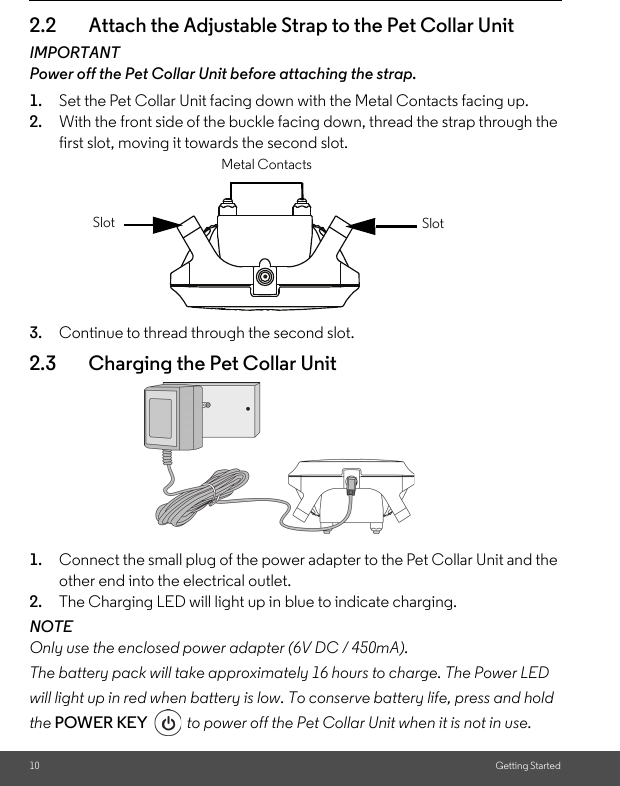 10 Getting Started2.2 Attach the Adjustable Strap to the Pet Collar UnitIMPORTANTPower off the Pet Collar Unit before attaching the strap.1. Set the Pet Collar Unit facing down with the Metal Contacts facing up. 2. With the front side of the buckle facing down, thread the strap through the first slot, moving it towards the second slot.3. Continue to thread through the second slot. 2.3 Charging the Pet Collar Unit1. Connect the small plug of the power adapter to the Pet Collar Unit and the other end into the electrical outlet.2. The Charging LED will light up in blue to indicate charging.NOTEOnly use the enclosed power adapter (6V DC / 450mA).The battery pack will take approximately 16 hours to charge. The Power LED will light up in red when battery is low. To conserve battery life, press and hold the POWER KEY  to power off the Pet Collar Unit when it is not in use.SlotSlotMetal Contacts