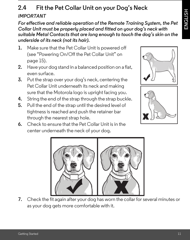 Getting Started 11ENGLISH2.4 Fit the Pet Collar Unit on your Dog’s NeckIMPORTANTFor effective and reliable operation of the Remote Training System, the Pet Collar Unit must be properly placed and fitted on your dog’s neck with suitable Metal Contacts that are long enough to touch the dog’s skin on the underside of its neck (not its hair).1. Make sure that the Pet Collar Unit is powered off (see “Powering On/Off the Pet Collar Unit” on page 15). 2. Have your dog stand in a balanced position on a flat, even surface.3. Put the strap over your dog’s neck, centering the Pet Collar Unit underneath its neck and making sure that the Motorola logo is upright facing you.4. String the end of the strap through the strap buckle. 5. Pull the end of the strap until the desired level of tightness is reached and push the retainer bar through the nearest strap hole.6. Check to ensure that the Pet Collar Unit is in the center underneath the neck of your dog.7. Check the fit again after your dog has worn the collar for several minutes or as your dog gets more comfortable with it.