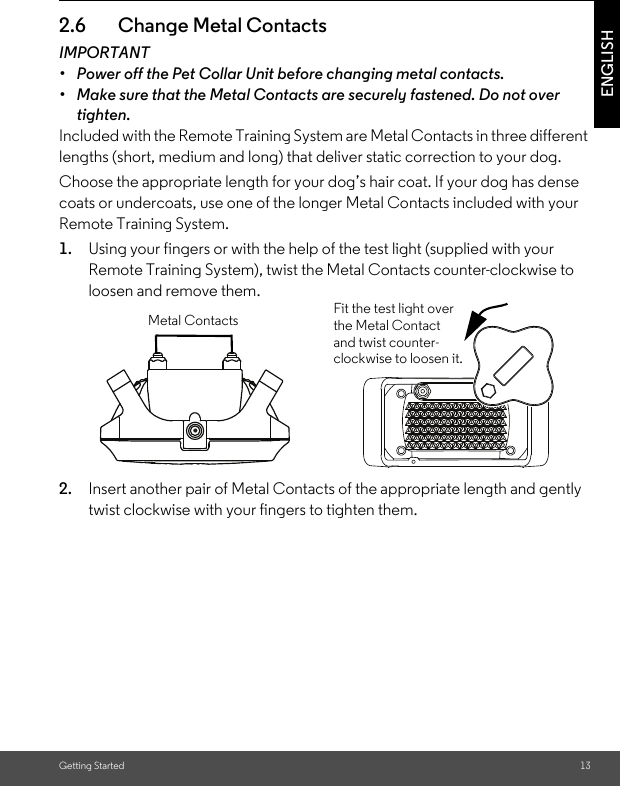 Getting Started 13ENGLISH2.6 Change Metal ContactsIMPORTANT•  Power off the Pet Collar Unit before changing metal contacts.•  Make sure that the Metal Contacts are securely fastened. Do not over tighten.Included with the Remote Training System are Metal Contacts in three different lengths (short, medium and long) that deliver static correction to your dog. Choose the appropriate length for your dog’s hair coat. If your dog has dense coats or undercoats, use one of the longer Metal Contacts included with your Remote Training System.1. Using your fingers or with the help of the test light (supplied with your Remote Training System), twist the Metal Contacts counter-clockwise to loosen and remove them. 2. Insert another pair of Metal Contacts of the appropriate length and gently twist clockwise with your fingers to tighten them.Fit the test light over the Metal Contact and twist counter-clockwise to loosen it.Metal Contacts