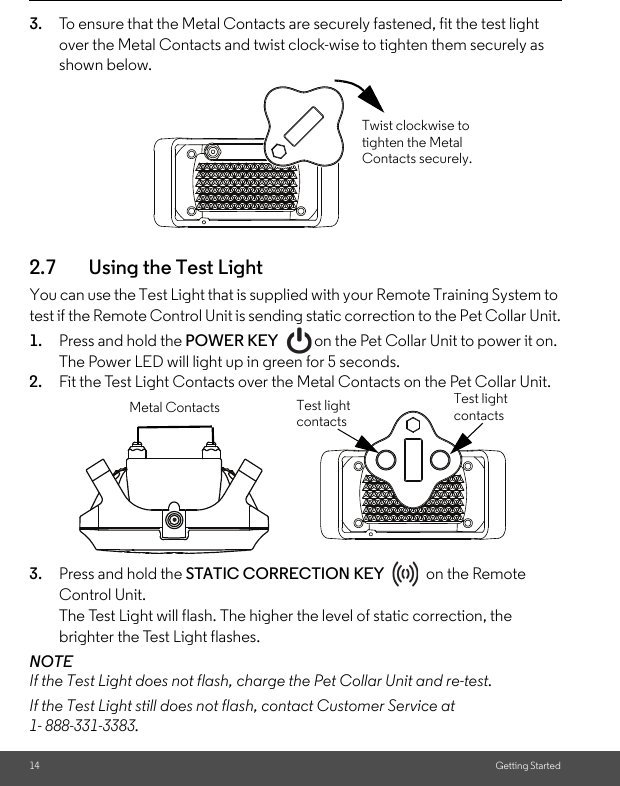 14 Getting Started3. To ensure that the Metal Contacts are securely fastened, fit the test light over the Metal Contacts and twist clock-wise to tighten them securely as shown below. 2.7 Using the Test Light You can use the Test Light that is supplied with your Remote Training System to test if the Remote Control Unit is sending static correction to the Pet Collar Unit.1. Press and hold the POWER KEY  on the Pet Collar Unit to power it on. The Power LED will light up in green for 5 seconds. 2. Fit the Test Light Contacts over the Metal Contacts on the Pet Collar Unit. 3. Press and hold the STATIC CORRECTION KEY   on the Remote Control Unit.The Test Light will flash. The higher the level of static correction, the brighter the Test Light flashes.NOTEIf the Test Light does not flash, charge the Pet Collar Unit and re-test.If the Test Light still does not flash, contact Customer Service at 1- 888-331-3383.Twist clockwise to tighten the Metal Contacts securely.Metal Contacts Test light contactsTest light contacts