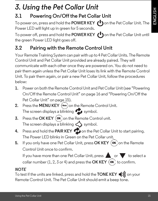 Using the Pet Collar Unit 15ENGLISH3. Using the Pet Collar Unit3.1 Powering On/Off the Pet Collar UnitTo power on, press and hold the POWER KEY  on the Pet Collar Unit. The Power LED will light up in green for 5 seconds. To power off, press and hold the POWER KEY  on the Pet Collar Unit until the green Power LED light goes off.3.2 Pairing with the Remote Control UnitYour Remote Training System can pair with up to 4 Pet Collar Units. The Remote Control Unit and Pet Collar Unit provided are already paired. They will communicate with each other once they are powered on. You do not need to pair them again unless the Pet Collar Unit loses its link with the Remote Control Unit. To pair them again, or pair a new Pet Collar Unit, follow the procedures below:1. Power on both the Remote Control Unit and Pet Collar Unit (see “Powering On/Off the Remote Control Unit” on page 16 and “Powering On/Off the Pet Collar Unit” on page 15).2. Press the MENU KEY  on the Remote Control Unit. The screen displays a blinking   symbol.3. Press the OK KEY  on the Remote Control unit.The screen displays a blinking   symbol.4. Press and hold the PAIR KEY  on the Pet Collar Unit to start pairing. The Power LED blinks in Green on the Pet Collar unit.5. If you only have one Pet Collar Unit, press OK KEY on the Remote Control Unit once to confirm.If you have more than one Pet Collar Unit, press   or   to select a collar number (1, 2, 3 or 4) and press the OK KEY  to confirm.NOTETo test if the units are linked, press and hold the TONE KEY on your Remote Control Unit. The Pet Collar Unit should emit a beep tone.