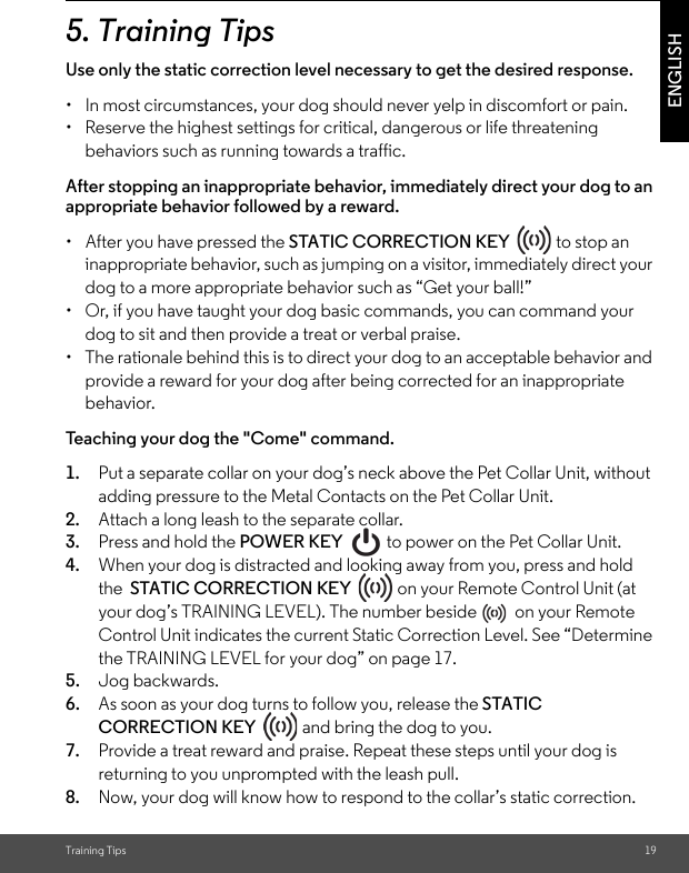 Training Tips 19ENGLISH5. Training TipsUse only the static correction level necessary to get the desired response. •  In most circumstances, your dog should never yelp in discomfort or pain.•  Reserve the highest settings for critical, dangerous or life threatening behaviors such as running towards a traffic. After stopping an inappropriate behavior, immediately direct your dog to an appropriate behavior followed by a reward.•  After you have pressed the STATIC CORRECTION KEY   to stop an inappropriate behavior, such as jumping on a visitor, immediately direct your dog to a more appropriate behavior such as “Get your ball!” •  Or, if you have taught your dog basic commands, you can command your dog to sit and then provide a treat or verbal praise. •  The rationale behind this is to direct your dog to an acceptable behavior and provide a reward for your dog after being corrected for an inappropriate behavior. Teaching your dog the &quot;Come&quot; command.1. Put a separate collar on your dog’s neck above the Pet Collar Unit, without adding pressure to the Metal Contacts on the Pet Collar Unit. 2. Attach a long leash to the separate collar. 3. Press and hold the POWER KEY   to power on the Pet Collar Unit.4. When your dog is distracted and looking away from you, press and hold the  STATIC CORRECTION KEY   on your Remote Control Unit (at your dog’s TRAINING LEVEL). The number beside   on your Remote Control Unit indicates the current Static Correction Level. See “Determine the TRAINING LEVEL for your dog” on page 17. 5. Jog backwards. 6. As soon as your dog turns to follow you, release the STATIC CORRECTION KEY   and bring the dog to you. 7. Provide a treat reward and praise. Repeat these steps until your dog is returning to you unprompted with the leash pull. 8. Now, your dog will know how to respond to the collar’s static correction.