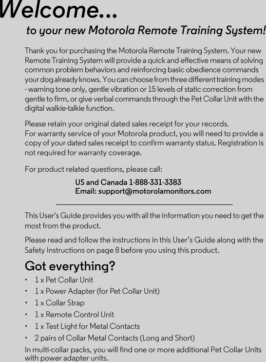 Welcome...to your new Motorola Remote Training System!Thank you for purchasing the Motorola Remote Training System. Your new Remote Training System will provide a quick and effective means of solving common problem behaviors and reinforcing basic obedience commands your dog already knows. You can choose from three different training modes - warning tone only, gentle vibration or 15 levels of static correction from gentle to firm, or give verbal commands through the Pet Collar Unit with the digital walkie-talkie function. Please retain your original dated sales receipt for your records. For warranty service of your Motorola product, you will need to provide a copy of your dated sales receipt to confirm warranty status. Registration is not required for warranty coverage. For product related questions, please call:This User&apos;s Guide provides you with all the information you need to get the most from the product.Please read and follow the instructions in this User’s Guide along with the Safety Instructions on page 8 before you using this product.Got everything?•  1 x Pet Collar Unit •  1 x Power Adapter (for Pet Collar Unit)•  1 x Collar Strap•  1 x Remote Control Unit•  1 x Test Light for Metal Contacts•  2 pairs of Collar Metal Contacts (Long and Short) In multi-collar packs, you will find one or more additional Pet Collar Units with power adapter units. US and Canada 1-888-331-3383Email: support@motorolamonitors.com