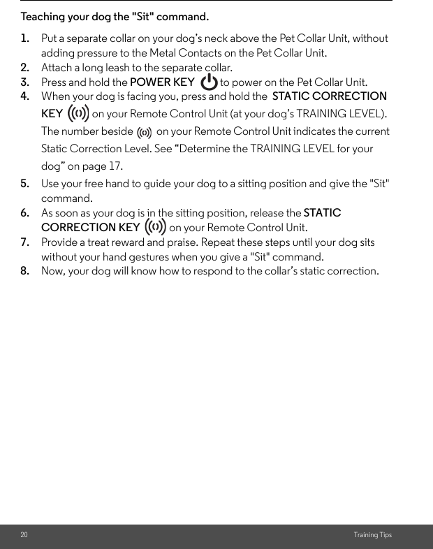 20 Training TipsTeaching your dog the &quot;Sit&quot; command.1. Put a separate collar on your dog’s neck above the Pet Collar Unit, without adding pressure to the Metal Contacts on the Pet Collar Unit. 2. Attach a long leash to the separate collar. 3. Press and hold the POWER KEY  to power on the Pet Collar Unit.4. When your dog is facing you, press and hold the  STATIC CORRECTION KEY   on your Remote Control Unit (at your dog’s TRAINING LEVEL). The number beside   on your Remote Control Unit indicates the current Static Correction Level. See “Determine the TRAINING LEVEL for your dog” on page 17.5. Use your free hand to guide your dog to a sitting position and give the &quot;Sit&quot; command. 6. As soon as your dog is in the sitting position, release the STATIC CORRECTION KEY   on your Remote Control Unit.7. Provide a treat reward and praise. Repeat these steps until your dog sits without your hand gestures when you give a &quot;Sit&quot; command. 8. Now, your dog will know how to respond to the collar’s static correction.