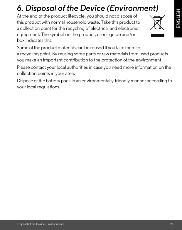 Disposal of the Device (Environment) 21ENGLISH6. Disposal of the Device (Environment)At the end of the product lifecycle, you should not dispose of this product with normal household waste. Take this product to a collection point for the recycling of electrical and electronic equipment. The symbol on the product, user&apos;s guide and/or box indicates this. Some of the product materials can be reused if you take them to a recycling point. By reusing some parts or raw materials from used products you make an important contribution to the protection of the environment. Please contact your local authorities in case you need more information on the collection points in your area. Dispose of the battery pack in an environmentally-friendly manner according to your local regulations.