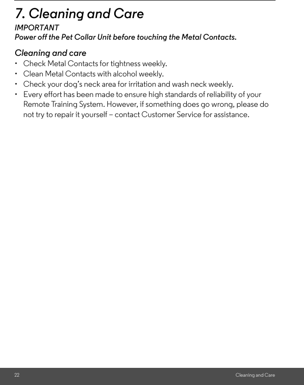 22 Cleaning and Care7. Cleaning and CareIMPORTANTPower off the Pet Collar Unit before touching the Metal Contacts. Cleaning and care•  Check Metal Contacts for tightness weekly. •  Clean Metal Contacts with alcohol weekly. •  Check your dog’s neck area for irritation and wash neck weekly. •  Every effort has been made to ensure high standards of reliability of your Remote Training System. However, if something does go wrong, please do not try to repair it yourself – contact Customer Service for assistance.