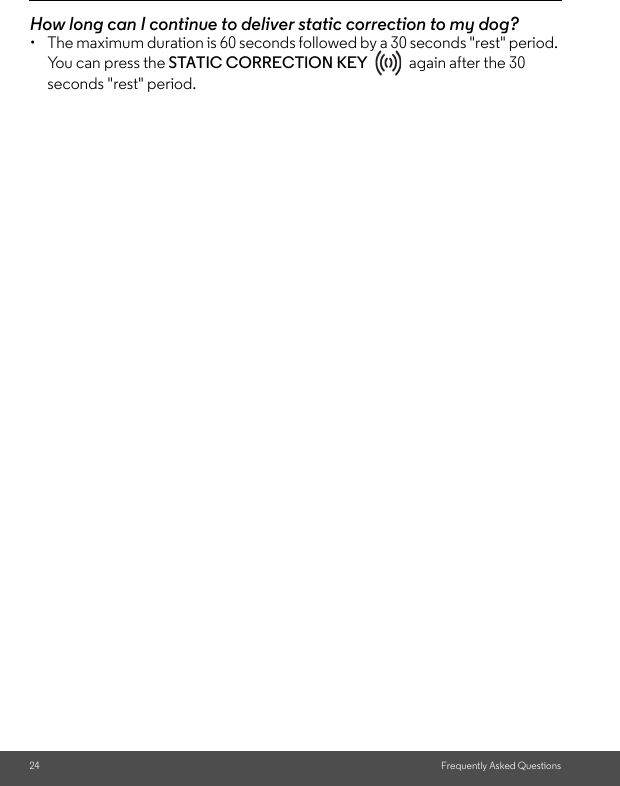 24 Frequently Asked QuestionsHow long can I continue to deliver static correction to my dog? •  The maximum duration is 60 seconds followed by a 30 seconds &quot;rest&quot; period. You can press the STATIC CORRECTION KEY   again after the 30 seconds &quot;rest&quot; period. 