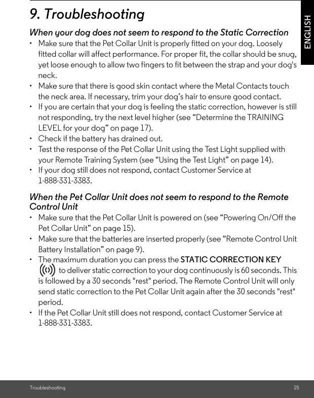 Troubleshooting 25ENGLISH9. TroubleshootingWhen your dog does not seem to respond to the Static Correction•  Make sure that the Pet Collar Unit is properly fitted on your dog. Loosely fitted collar will affect performance. For proper fit, the collar should be snug, yet loose enough to allow two fingers to fit between the strap and your dog&apos;s neck. •  Make sure that there is good skin contact where the Metal Contacts touch the neck area. If necessary, trim your dog’s hair to ensure good contact. •  If you are certain that your dog is feeling the static correction, however is still not responding, try the next level higher (see “Determine the TRAINING LEVEL for your dog” on page 17).•  Check if the battery has drained out.•  Test the response of the Pet Collar Unit using the Test Light supplied with your Remote Training System (see “Using the Test Light” on page 14).•  If your dog still does not respond, contact Customer Service at 1-888-331-3383.When the Pet Collar Unit does not seem to respond to the Remote Control Unit•  Make sure that the Pet Collar Unit is powered on (see “Powering On/Off the Pet Collar Unit” on page 15).•  Make sure that the batteries are inserted properly (see “Remote Control Unit Battery Installation” on page 9).•  The maximum duration you can press the STATIC CORRECTION KEY   to deliver static correction to your dog continuously is 60 seconds. This is followed by a 30 seconds &quot;rest&quot; period. The Remote Control Unit will only send static correction to the Pet Collar Unit again after the 30 seconds &quot;rest&quot; period. •  If the Pet Collar Unit still does not respond, contact Customer Service at 1-888-331-3383.